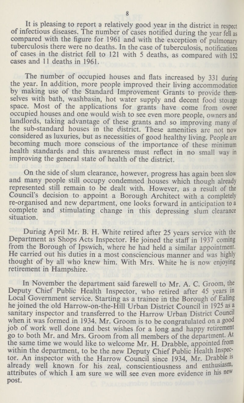 8 It is pleasing to report a relatively good year in the district in respect of infectious diseases. The number of cases notified during the year fell as compared with the figure for 1961 and with the exception of pulmonary tuberculosis there were no deaths. In the case of tuberculosis, notifications of cases in the district fell to 121 with 5 deaths, as compared with 152 cases and 11 deaths in 1961. The number of occupied houses and flats increased by 331 during the year. In addition, more people improved their living accommodation by making use of the Standard Improvement Grants to provide them selves with bath, washbasin, hot water supply and decent food stoiage space. Most of the applications for grants have come from owner occupied houses and one would wish to see even more people, owners and landlords, taking advantage of these grants and so improving many of the sub-standard houses in the district. These amenities are not now considered as luxuries, but as necessities of good healthy living. People are becoming much more conscious of the importance of these minimum health standards and this awareness must reflect in no small way in improving the general state of health of the district. On the side of slum clearance, however, progress has again been slow and many people still occupy condemned houses which though already represented still remain to be dealt with. However, as a result of the Council's decision to appoint a Borough Architect with a completely re-organised and new department, one looks forward in anticipation to a complete and stimulating change in this depressing slum clearance situation. During April Mr. B. H. White retired after 25 years service with the Department as Shops Acts Inspector. He joined the staff in 1937 coming from the Borough of Ipswich, where he had held a similar appointment. He carried out his duties in a most consciencious manner and was highly thought of by all who knew him. With Mrs. White he is now enjoying retirement in Hampshire. In November the department said farewell to Mr. A. C. Groom, the Deputy Chief Public Health Inspector, who retired after 45 years in Local Government service. Starting as a trainee in the Borough of Ealing he joined the old Harrow-on-the-Hill Urban District Council in 1925 as a sanitary inspector and transferred to the Harrow Urban District Council when it was formed in 1934. Mr. Groom is to be congratulated on a good job of work well done and best wishes for a long and happy retirement go to both Mr. and Mrs. Groom from all members of the department. At the same time we would like to welcome Mr. H. Drabble, appointed from within the department, to be the new Deputy Chief Public Health Inspec tor. An inspector with the Harrow Council since 1934, Mr. Drabble is already well known for his zeal, conscientiousness and enthusiasm, attributes of which I am sure we will see even more evidence in his new post.