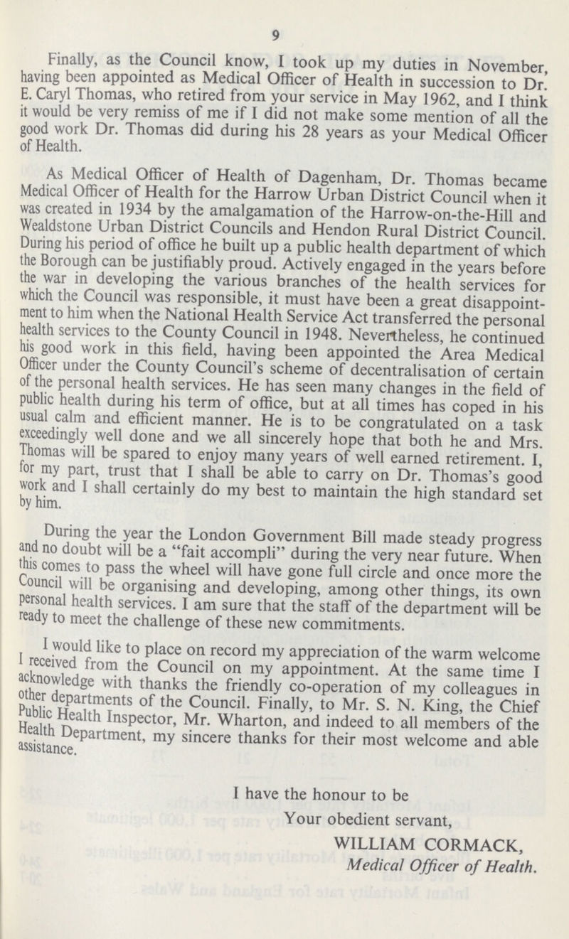 9 Finally, as the Council know, I took up ray duties in November, having been appointed as Medical Officer of Health in succession to Dr. E. Caryl Thomas, who retired from your service in May 1962, and I think it would be very remiss of me if I did not make some mention of all the good work Dr. Thomas did during his 28 years as your Medical Officer of Health. As Medical Officer of Health of Dagenham, Dr. Thomas became Medical Officer of Health for the Harrow Urban District Council when it was created in 1934 by the amalgamation of the Harrow-on-the-Hill and Wealdstone Urban District Councils and Hendon Rural District Council. During his period of office he built up a public health department of which the Borough can be justifiably proud. Actively engaged in the years before the war in developing the various branches of the health services for which the Council was responsible, it must have been a great disappoint ment to him when the National Health Service Act transferred the personal health services to the County Council in 1948. Nevertheless, he continued his good work in this field, having been appointed the Area Medical Officer under the County Council's scheme of decentralisation of certain of the personal health services. He has seen many changes in the field of public health during his term of office, but at all times has coped in his usual calm and efficient manner. He is to be congratulated on a task exceedingly well done and we all sincerely hope that both he and Mrs. Thomas will be spared to enjoy many years of well earned retirement. I, for my part, trust that 1 shall be able to carry on Dr. Thomas's good work and I shall certainly do my best to maintain the high standard set by him. During the year the London Government Bill made steady progress and no doubt will be a fait accompli during the very near future. When this comes to pass the wheel will have gone full circle and once more the Council will be organising and developing, among other things, its own personal health services. I am sure that the staff of the department will be ready to meet the challenge of these new commitments. I would like to place on record my appreciation of the warm welcome 1 received from the Council on my appointment. At the same time I acknowledge with thanks the friendly co-operation of my colleagues in other departments of the Council. Finally, to Mr. S. N. King, the Chief Public Health Inspector, Mr. Wharton, and indeed to all members of the Health Department, my sincere thanks for their most welcome and able assistance. I have the honour to be Your obedient servant, WILLIAM CORMACK, Medical Officer of Health.
