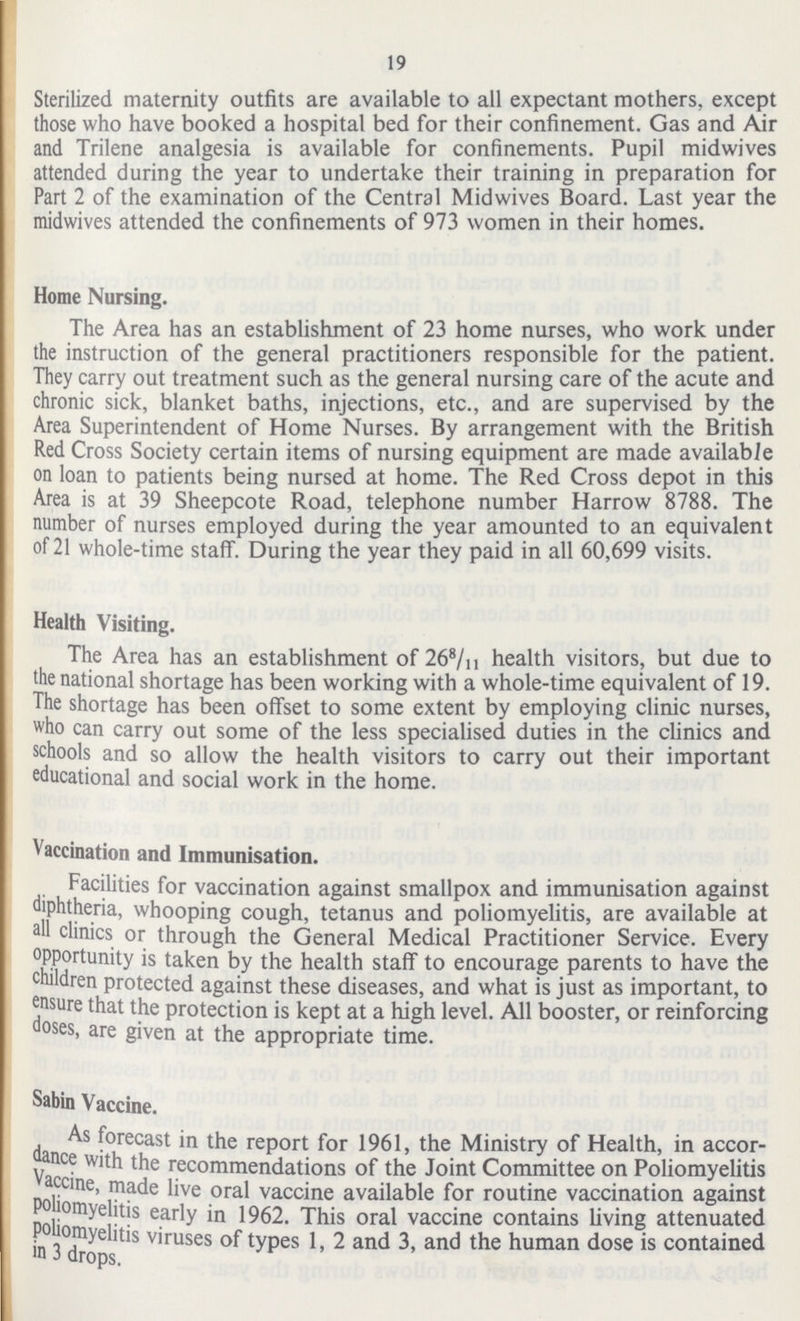 19 Sterilized maternity outfits are available to all expectant mothers, except those who have booked a hospital bed for their confinement. Gas and Air and Trilene analgesia is available for confinements. Pupil midwives attended during the year to undertake their training in preparation for Part 2 of the examination of the Central Midwives Board. Last year the midwives attended the confinements of 973 women in their homes. Home Nursing. The Area has an establishment of 23 home nurses, who work under the instruction of the general practitioners responsible for the patient. They carry out treatment such as the general nursing care of the acute and chronic sick, blanket baths, injections, etc., and are supervised by the Area Superintendent of Home Nurses. By arrangement with the British Red Cross Society certain items of nursing equipment are made available on loan to patients being nursed at home. The Red Cross depot in this Area is at 39 Sheepcote Road, telephone number Harrow 8788. The number of nurses employed during the year amounted to an equivalent of 21 whole-time staff. During the year they paid in all 60,699 visits. Health Visiting. The Area has an establishment of 268/11 health visitors, but due to the national shortage has been working with a whole-time equivalent of 19. The shortage has been offset to some extent by employing clinic nurses, who can carry out some of the less specialised duties in the clinics and schools and so allow the health visitors to carry out their important educational and social work in the home. Vaccination and Immunisation. Facilities for vaccination against smallpox and immunisation against diphtheria, whooping cough, tetanus and poliomyelitis, are available at all clinics or through the General Medical Practitioner Service. Every °PP°rtunity is taken by the health staff to encourage parents to have the children protected against these diseases, and what is just as important, to ensure that the protection is kept at a high level. All booster, or reinforcing oses, are given at the appropriate time. Sabin Vaccine. As forecast in the report for 1961, the Ministry of Health, in accor dance with the recommendations of the Joint Committee on Poliomyelitis Vaccine, made live oral vaccine available for routine vaccination against poliomyelitis early in 1962. This oral vaccine contains living attenuated poliomyelitis viruses of types 1, 2 and 3, and the human dose is contained in 3 drops.