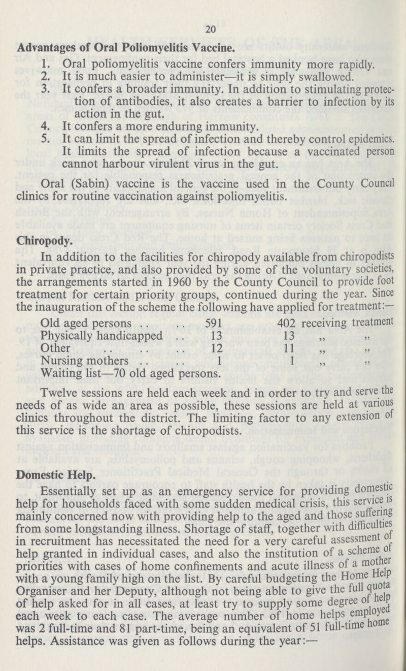 20 Advantages of Oral Poliomyelitis Vaccine. 1. Oral poliomyelitis vaccine confers immunity more rapidly. 2. It is much easier to administer—it is simply swallowed. 3. It confers a broader immunity. In addition to stimulating protec¬ tion of antibodies, it also creates a barrier to infection by its action in the gut. 4. It confers a more enduring immunity. 5. It can limit the spread of infection and thereby control epidemics. It limits the spread of infection because a vaccinated person cannot harbour virulent virus in the gut. Oral (Sabin) vaccine is the vaccine used in the County Council clinics for routine vaccination against poliomyelitis. Chiropody. In addition to the facilities for chiropody available from chiropodists in private practice, and also provided by some of the voluntary societies, the arrangements started in 1960 by the County Council to provide foot treatment for certain priority groups, continued during the year. Since the inauguration of the scheme the following have applied for treatment:— Old aged persons 591 402 receiving treatment Physically handicapped 13 13 „ Other 12 11 „ Nursing mothers 1 1 „ Waiting list—70 old aged persons. Twelve sessions are held each week and in order to try and serve the needs of as wide an area as possible, these sessions are held at various clinics throughout the district. The limiting factor to any extension o this service is the shortage of chiropodists. Domestic Help. Essentially set up as an emergency service for providing domestic help for households faced with some sudden medical crisis, this service is mainly concerned now with providing help to the aged and those suffering from some longstanding illness. Shortage of staff, together with difficulties in recruitment has necessitated the need for a very careful assessment of help granted in individual cases, and also the institution of a scheme of priorities with cases of home confinements and acute illness of a mother with a young family high on the list. By careful budgeting the Home Help Organiser and her Deputy, although not being able to give the full quota of help asked for in all cases, at least try to supply some degree of help each week to each case. The average number of home helps employed was 2 full-time and 81 part-time, being an equivalent of 51 full-time home helps. Assistance was given as follows during the year:—