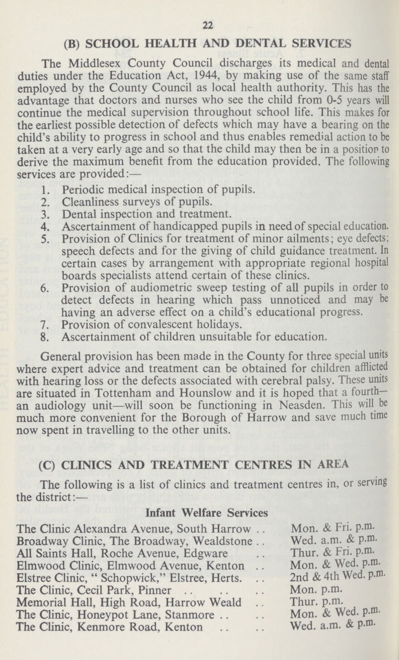 22 (B) SCHOOL HEALTH AND DENTAL SERVICES The Middlesex County Council discharges its medical and dental duties under the Education Act, 1944, by making use of the same staff employed by the County Council as local health authority. This has the advantage that doctors and nurses who see the child from 0-5 years will continue the medical supervision throughout school life. This makes for the earliest possible detection of defects which may have a bearing on the child's ability to progress in school and thus enables remedial action to be taken at a very early age and so that the child may then be in a position to derive the maximum benefit from the education provided. The following services are provided:— 1. Periodic medical inspection of pupils. 2. Cleanliness surveys of pupils. 3. Dental inspection and treatment. 4. Ascertainment of handicapped pupils in need of special education. 5. Provision of Clinics for treatment of minor ailments; eye defects; speech defects and for the giving of child guidance treatment. In certain cases by arrangement with appropriate regional hospital boards specialists attend certain of these clinics. 6. Provision of audiometric sweep testing of all pupils in order to detect defects in hearing which pass unnoticed and may be having an adverse effect on a child's educational progress. 7. Provision of convalescent holidays. 8. Ascertainment of children unsuitable for education. General provision has been made in the County for three special units where expert advice and treatment can be obtained for children afflicted with hearing loss or the defects associated with cerebral palsy. These units are situated in Tottenham and Hounslow and it is hoped that a fourth— an audiology unit—will soon be functioning in Neasden. This will be much more convenient for the Borough of Harrow and save much time now spent in travelling to the other units. (C) CLINICS AND TREATMENT CENTRES IN AREA The following is a list of clinics and treatment centres in, or serving the district:— Infant Welfare Services The Clinic Alexandra Avenue, South Harrow Broadway Clinic, The Broadway, Wealdstone All Saints Hall, Roche Avenue, Edgware Elmwood Clinic, Elmwood Avenue, Kenton Elstree Clinic,  Schopwick, Elstree, Herts The Clinic, Cecil Park, Pinner Memorial Hall, High Road, Harrow Weald The Clinic, Honeypot Lane, Stanmore The Clinic, Kenmore Road, Kenton Mon. & Fri. p.m. Wed. a.m. & P.m. Thur. & Fri. p.m. Mon. & Wed. p.m. 2nd & 4th Wed. p.m. Mon. p.m. Thur. p.m. Mon. & Wed. p.m. Wed. a.m. & P.m.