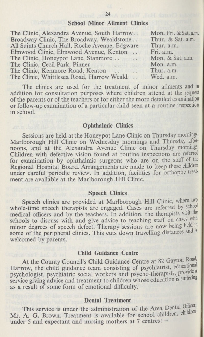 24 School Minor Ailment Clinics The Clinic, Alexandra Avenue, South Harrow Broadway Clinic, The Broadway, Wealdstone All Saints Church Hall, Roche Avenue, Edgware Elmwood Clinic, Elmwood Avenue, Kenton The Clinic, Honeypot Lane, Stanmore The Clinic, Cecil Park, Pinner The Clinic, Kenmore Road, Kenton The Clinic, Whittlesea Road, Harrow Weald Mon. Fri. & Sat. a.m. Thur. & Sat. a.m. Thur. a.m. Fri. a.m. Mon. & Sat. a.m. Mon. a.m. Thur. a.m. Wed. a.m. The clinics are used for the treatment of minor ailments and in addition for consultation purposes where children attend at the request of the parents or of the teachers or for either the more detailed examination or follow-up examination of a particular child seen at a routine inspection in school. Ophthalmic Clinics Sessions are held at the Honeypot Lane Clinic on Thursday mornings, Marlborough Hill Clinic on Wednesday mornings and Thursday after noons, and at the Alexandra Avenue Clinic on Thursday mornings. Children with defective vision found at routine inspections are referred for examination by ophthalmic surgeons who are on the staff of the Regional Hospital Board. Arrangements are made to keep these children under careful periodic review. In addition, facilities for orthoptic treat ment are available at the Marlborough Hill Clinic. Speech Clinics Speech clinics are provided at Marlborough Hill Clinic, where two whole-time speech therapists are engaged. Cases are referred by school medical officers and by the teachers. In addition, the therapists visit the schools to discuss with and give advice to teaching staff on cases with minor degrees of speech defect. Therapy sessions are now being held in some of the peripheral clinics. This cuts down travelling distances and is welcomed by parents. Child Guidance Centre At the County Council's Child Guidance Centre at 82 Gayton Road, Harrow, the child guidance team consisting of psychiatrist, educational psychologist, psychiatric social workers and psycho-therapists, provide a service giving advice and treatment to children whose education is suffering as a result of some form of emotional difficulty. Dental Treatment This service is under the administration of the Area Dental Officer Mr. A. G. Brown. Treatment is available for school children, children under 5 and expectant and nursing mothers at 7 centres:—