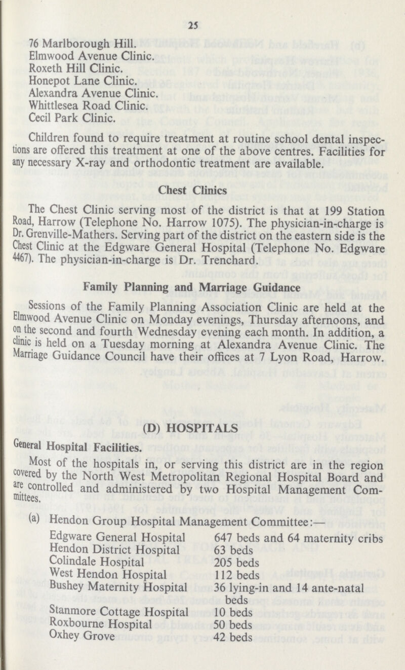 25 76 Marlborough Hill. Elmwood Avenue Clinic. Roxeth Hill Clinic. Honepot Lane Clinic. Alexandra Avenue Clinic. Whittlesea Road Clinic. Cecil Park Clinic. Children found to require treatment at routine school dental inspec tions are offered this treatment at one of the above centres. Facilities for any necessary X-ray and orthodontic treatment are available. Chest Clinics The Chest Clinic serving most of the district is that at 199 Station Road, Harrow (Telephone No. Harrow 1075). The physician-in-charge is Dr. Grenville-Mathers. Serving part of the district on the eastern side is the Chest Clinic at the Edgware General Hospital (Telephone No. Edgware 4467). The physician-in-charge is Dr. Trenchard. Family Planning and Marriage Guidance Sessions of the Family Planning Association Clinic are held at the Elmwood Avenue Clinic on Monday evenings, Thursday afternoons, and on the second and fourth Wednesday evening each month. In addition, a clinic is held on a Tuesday morning at Alexandra Avenue Clinic. The Marriage Guidance Council have their offices at 7 Lyon Road, Harrow. (D) HOSPITALS General Hospital Facilities. Most of the hospitals in, or serving this district are in the region covered by the North West Metropolitan Regional Hospital Board and are controlled and administered by two Hospital Management Com mittees. (a) Hendon Group Hospital Management Committee:— Edgware General Hospital 647 beds and 64 maternity cribs Hendon District Hospital 63 beds Colindale Hospital 205 beds West Hendon Hospital 112 beds Bushey Maternity Hospital 36 lying-in and 14 ante-natal beds Stanmore Cottage Hospital 10 beds Roxbourne Hospital 50 beds Oxhey Grove 42 beds