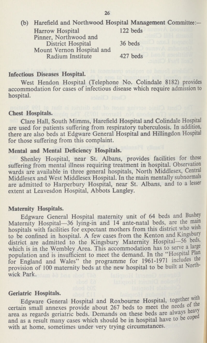 26 (b) Harefield and Northwood Hospital Management Committee:— Harrow Hospital 122 beds Pinner, Northwood and District Hospital 36 beds Mount Vernon Hospital and Radium Institute 427 beds Infectious Diseases Hospital. West Hendon Hospital (Telephone No. Colindale 8182) provides accommodation for cases of infectious disease which require admission to hospital. Chest Hospitals. Clare Hall, South Mimms, Harefield Hospital and Colindale Hospital are used for patients suffering from respiratory tuberculosis. In addition, there are also beds at Edgware General Hospital and Hillingdon Hospital for those suffering from this complaint. Mental and Mental Deficiency Hospitals. Shenley Hospital, near St. Albans, provides facilities for those suffering from mental illness requiring treatment in hospital. Observation wards are available in three general hospitals, North Middlesex, Central Middlesex and West Middlesex Hospital. In the main mentally subnormals are admitted to Harperbury Hospital, near St. Albans, and to a lesser extent at Leavesdon Hospital, Abbots Langley. Maternity Hospitals. Edgware General Hospital maternity unit of 64 beds and Bushey Maternity Hospital—36 lying-in and 14 ante-natal beds, are the main hospitals with facilities for expectant mothers from this district who wish to be confined in hospital. A few cases from the Kenton and Kingsbury district are admitted to the Kingsbury Maternity Hospital—56 beds, which is in the Wembley Area. This accommodation has to serve a large population and is insufficient to meet the demand. In the Hospital Plan for England and Wales the programme for 1961-1971 includes the provision of 100 maternity beds at the new hospital to be built at North wick Park. Geriatric Hospitals. Edgware General Hospital and Roxbourne Hospital, together with certain small annexes provide about 267 beds to meet the needs of the area as regards geriatric beds. Demands on these beds are always heavy and as a result many cases which should be in hospital have to be coped with at home, sometimes under very trying circumstances.