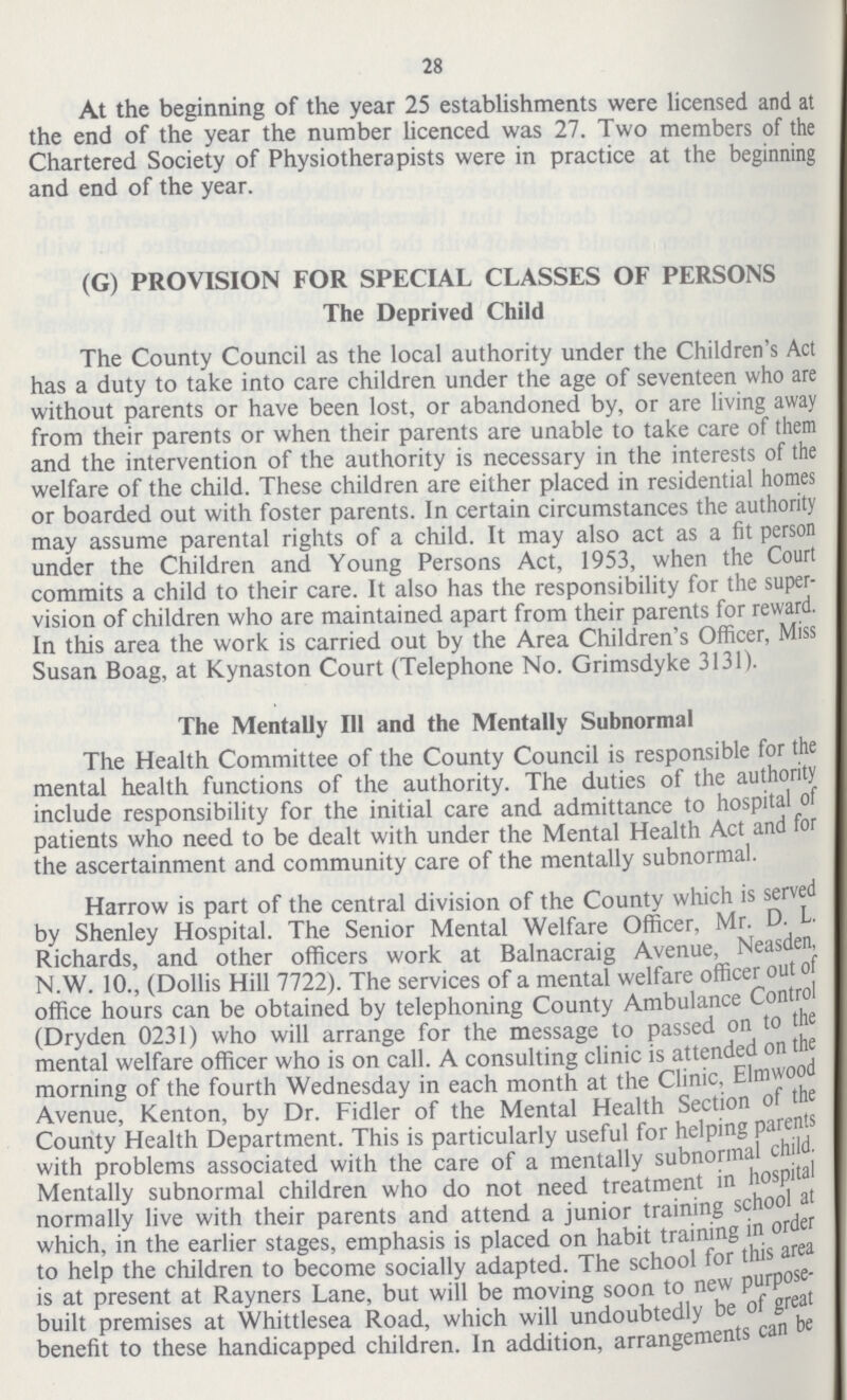 28 At the beginning of the year 25 establishments were licensed and at the end of the year the number licenced was 27. Two members of the Chartered Society of Physiotherapists were in practice at the beginning and end of the year. (G) PROVISION FOR SPECIAL CLASSES OF PERSONS The Deprived Child The County Council as the local authority under the Children's Act has a duty to take into care children under the age of seventeen who are without parents or have been lost, or abandoned by, or are living away from their parents or when their parents are unable to take care of them and the intervention of the authority is necessary in the interests of the welfare of the child. These children are either placed in residential homes or boarded out with foster parents. In certain circumstances the authority may assume parental rights of a child. It may also act as a fit person under the Children and Young Persons Act, 1953, when the Court commits a child to their care. It also has the responsibility for the super vision of children who are maintained apart from their parents for reward. In this area the work is carried out by the Area Children's Officer, Miss Susan Boag, at Kynaston Court (Telephone No. Grimsdyke 3131). The Mentally III and the Mentally Subnormal The Health Committee of the County Council is responsible for the mental health functions of the authority. The duties of the authority include responsibility for the initial care and admittance to hospital of patients who need to be dealt with under the Mental Health Act and for the ascertainment and community care of the mentally subnormal. Harrow is part of the central division of the County which is served by Shenley Hospital. The Senior Mental Welfare Officer, Mr. D. L. Richards, and other officers work at Balnacraig Avenue, Neasden, N.W. 10., (Dollis Hill 7722). The services of a mental welfare officer out of office hours can be obtained by telephoning County Ambulance Control (Dryden 0231) who will arrange for the message to passed on to the mental welfare officer who is on call. A consulting clinic is attended on the morning of the fourth Wednesday in each month at the Clinic, Elmwood Avenue, Kenton, by Dr. Fidler of the Mental Health Section of the County Health Department. This is particularly useful for helping parents with problems associated with the care of a mentally subnormal child. Mentally subnormal children who do not need treatment in hospital normally live with their parents and attend a junior training school at which, in the earlier stages, emphasis is placed on habit training in order to help the children to become socially adapted. The school for this area is at present at Rayners Lane, but will be moving soon to new purpose built premises at Whittlesea Road, which will undoubtedly be of great benefit to these handicapped children. In addition, arrangements can be
