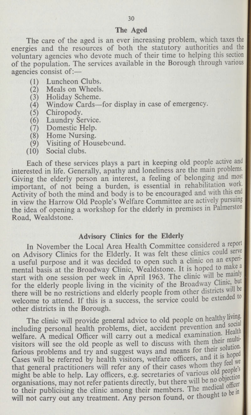 30 The Aged The care of the aged is an ever increasing problem, which taxes the energies and the resources of both the statutory authorities and the voluntary agencies who devote much of their time to helping this section of the population. The services available in the Borough through various agencies consist of:— (1) Luncheon Clubs. (2) Meals on Wheels. (3) Holiday Scheme. (4) Window Cards—for display in case of emergency. (5) Chiropody. (6) Laundry Service. (7) Domestic Help. (8) Home Nursing. (9) Visiting of Housebound. (10) Social clubs. Each of these services plays a part in keeping old people active and interested in life. Generally, apathy and loneliness are the main problems. Giving the elderly person an interest, a feeling of belonging and most important, of not being a burden, is essential in rehabilitation work, Activity of both the mind and body is to be encouraged and with this end in view the Harrow Old People's Welfare Committee are actively pursuing the idea of opening a workshop for the elderly in premises in Palmerston Road, Wealdstone. Advisory Clinics for the Elderly In November the Local Area Health Committee considered a report on Advisory Clinics for the Elderly. It was felt these clinics could serve a useful purpose and it was decided to open such a clinic on an experi mental basis at the Broadway Clinic, Wealdstone. It is hoped to make a start with one session per week in April 1963. The clinic will be mainly for the elderly people living in the vicinity of the Broadway Clinic, but there will be no restrictions and elderly people from other districts will be welcome to attend. I f this is a success, the service could be extended to other districts in the Borough. The clinic will provide general advice to old people on healthy living, including personal health problems, diet, accident prevention and social welfare. A medical Officer will carry out a medical examination. Health visitors will see the old people as well to discuss with them their multi farious problems and try and suggest ways and means for their solution. Cases will be referred by health visitors, welfare officers, and it is hoped that general practitioners will refer any of their cases whom they feel we might be able to help. Lay officers, e.g. secretaries of various old people s organisations, may not refer patients directly, but there will be no objection to their publicising the clinic among their members. The medical officer will not carry out any treatment. Any person found, or thought to be in