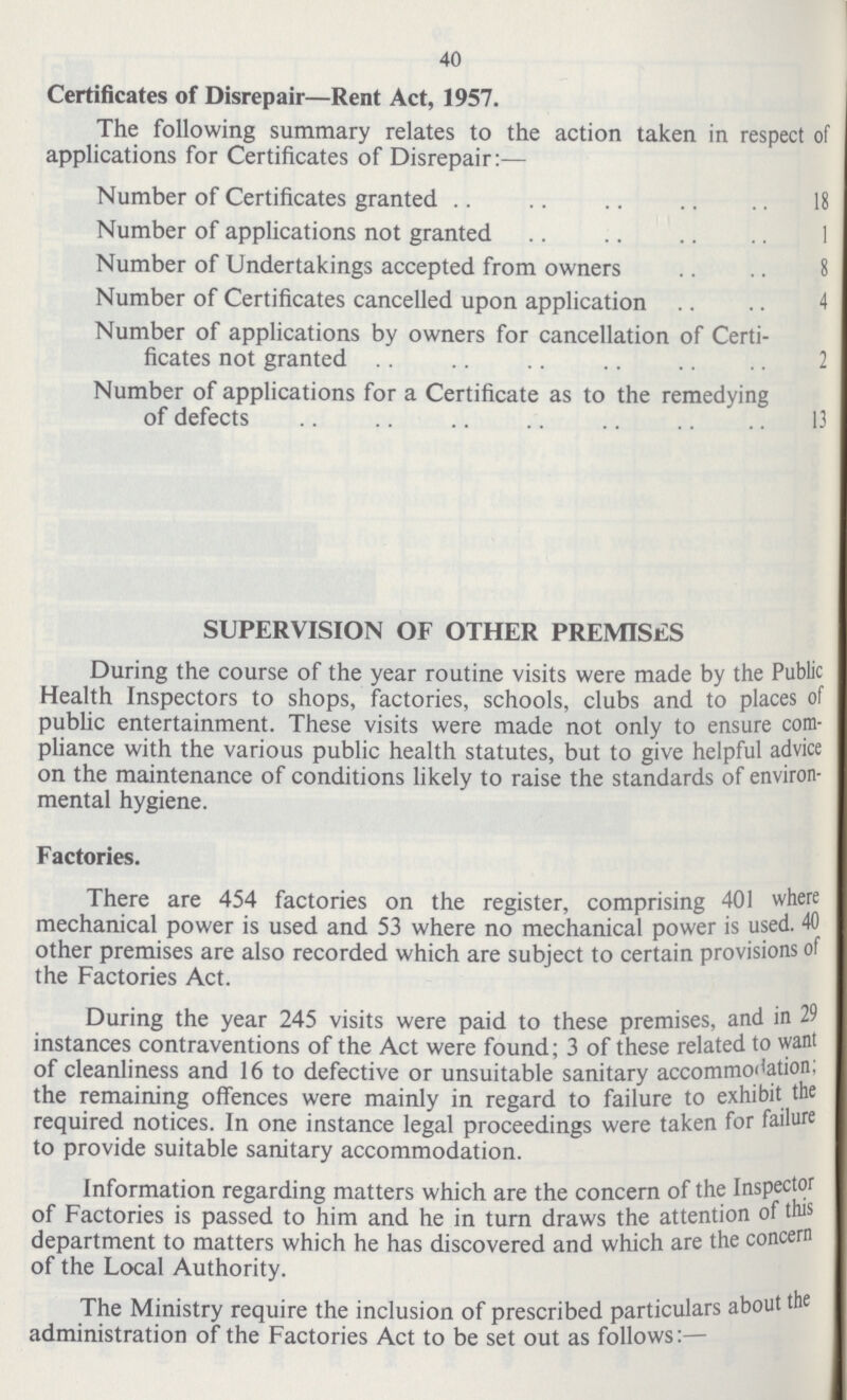 40 Certificates of Disrepair—Rent Act, 1957. The following summary relates to the action taken in respect of applications for Certificates of Disrepair:— Number of Certificates granted 18 Number of applications not granted 1 Number of Undertakings accepted from owners 8 Number of Certificates cancelled upon application 4 Number of applications by owners for cancellation of Certi ficates not granted 2 Number of applications for a Certificate as to the remedying of defects 13 SUPERVISION OF OTHER PREMISES During the course of the year routine visits were made by the Public Health Inspectors to shops, factories, schools, clubs and to places of public entertainment. These visits were made not only to ensure com pliance with the various public health statutes, but to give helpful advice on the maintenance of conditions likely to raise the standards of environ mental hygiene. Factories. There are 454 factories on the register, comprising 401 where mechanical power is used and 53 where no mechanical power is used. 40 other premises are also recorded which are subject to certain provisions of the Factories Act. During the year 245 visits were paid to these premises, and in 29 instances contraventions of the Act were found; 3 of these related to want of cleanliness and 16 to defective or unsuitable sanitary accommodation; the remaining offences were mainly in regard to failure to exhibit the required notices. In one instance legal proceedings were taken for failure to provide suitable sanitary accommodation. Information regarding matters which are the concern of the Inspector of Factories is passed to him and he in turn draws the attention of this department to matters which he has discovered and which are the concern of the Local Authority. The Ministry require the inclusion of prescribed particulars about the administration of the Factories Act to be set out as follows:—