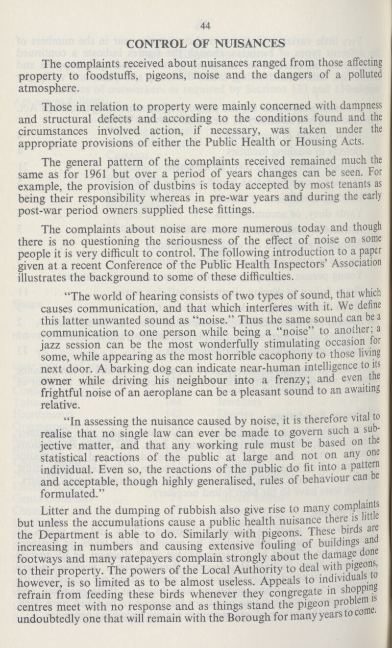 44 CONTROL OF NUISANCES The complaints received about nuisances ranged from those affecting property to foodstuffs, pigeons, noise and the dangers of a polluted atmosphere. Those in relation to property were mainly concerned with dampness and structural defects and according to the conditions found and the circumstances involved action, if necessary, was taken under the appropriate provisions of either the Public Health or Housing Acts. The general pattern of the complaints received remained much the same as for 1961 but over a period of years changes can be seen. For example, the provision of dustbins is today accepted by most tenants as being their responsibility whereas in pre-war years and during the early post-war period owners supplied these fittings. The complaints about noise are more numerous today and though there is no questioning the seriousness of the effect of noise on some people it is very difficult to control. The following introduction to a paper given at a recent Conference of the Public Health Inspectors' Association illustrates the background to some of these difficulties. The world of hearing consists of two types of sound, that which causes communication, and that which interferes with it. We define this latter unwanted sound as noise. Thus the same sound can be a communication to one person while being a noise to another; a jazz session can be the most wonderfully stimulating occasion for some, while appearing as the most horrible cacophony to those living next door. A barking dog can indicate near-human intelligence to its owner while driving his neighbour into a frenzy; and even the frightful noise of an aeroplane can be a pleasant sound to an awaiting relative. In assessing the nuisance caused by noise, it is therefore vital to realise that no single law can ever be made to govern such a sub jective matter, and that any working rule must be based on the statistical reactions of the public at large and not on any one individual. Even so, the reactions of the public do fit into a pattern and acceptable, though highly generalised, rules of behaviour can be formulated. Litter and the dumping of rubbish also give rise to many complaints but unless the accumulations cause a public health nuisance there is little the Department is able to do. Similarly with pigeons. These birds are increasing in numbers and causing extensive fouling of buildings and footways and many ratepayers complain strongly about the damage done to their property. The powers of the Local Authority to deal with pigeons, however, is so limited as to be almost useless. Appeals to individuals to refrain from feeding these birds whenever they congregate in shopping centres meet with no response and as things stand the pigeon problem is undoubtedly one that will remain with the Borough for many years to come.