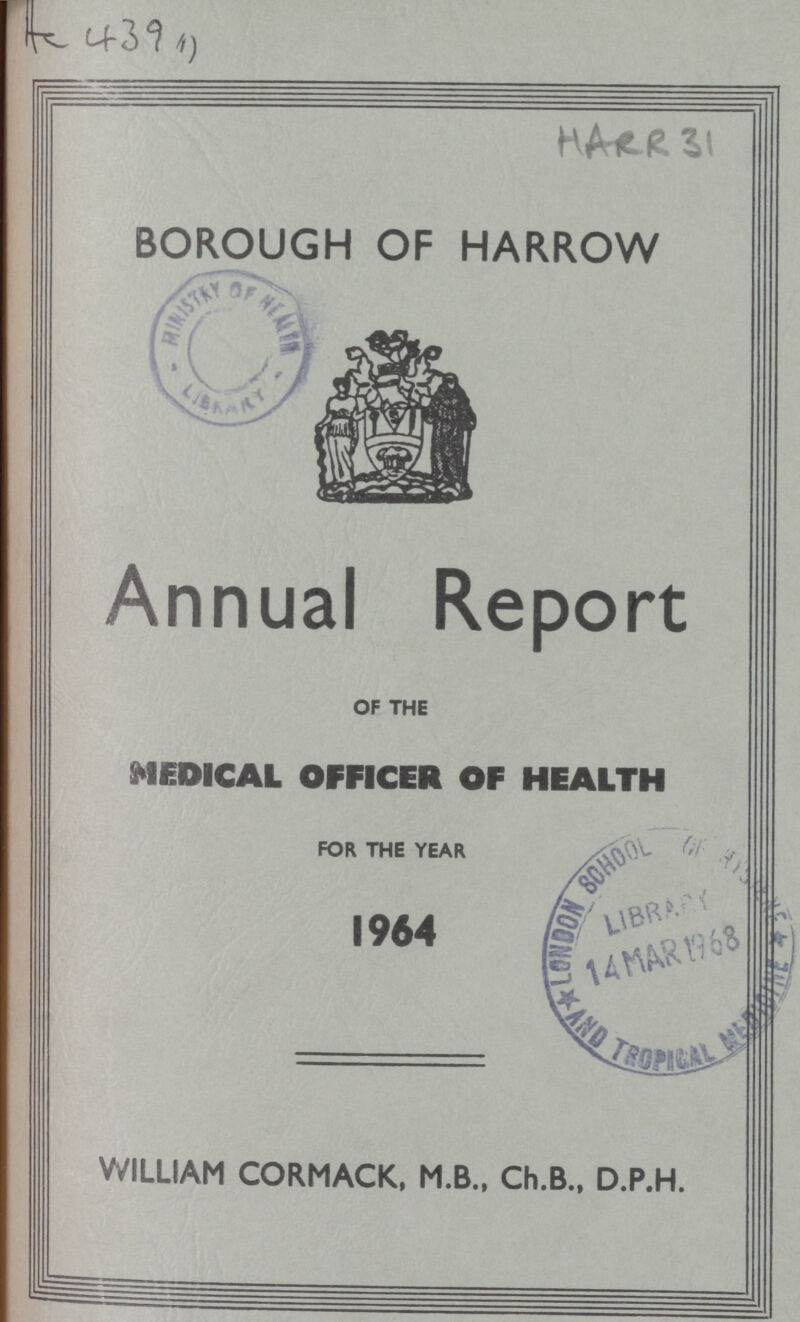 AC 439 HARR 31 BOROUGH OF HARROW Annual Report OF THE MEDICAL OFFICER OF HEALTH FOR THE YEAR 1964 WILLIAM CORMACK, M.B., Ch.B., D.P.H.