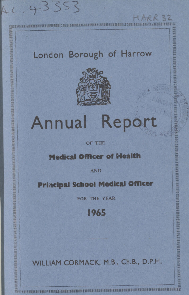 AC 43353 HARR 32 London Borough of Harrow Annual Report OF THE Medical Officer of Health AND Principal School Medical Officer FOR THE YEAR 1965 WILLIAM CORMACK, M.B., Ch.B., D.P.H.