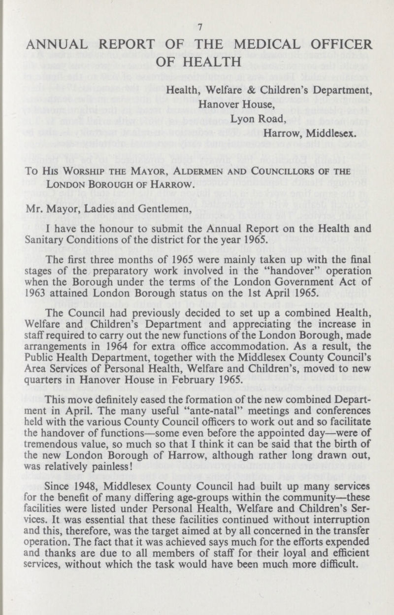 7 ANNUAL REPORT OF THE MEDICAL OFFICER OF HEALTH Health, Welfare & Children's Department, Hanover House, Lyon Road, Harrow, Middlesex. To His Worship the Mayor, Aldermen and Councillors of the London Borough of Harrow. Mr. Mayor, Ladies and Gentlemen, I have the honour to submit the Annual Report on the Health and Sanitary Conditions of the district for the year 1965. The first three months of 1965 were mainly taken up with the final stages of the preparatory work involved in the handover operation when the Borough under the terms of the London Government Act of 1963 attained London Borough status on the 1st April 1965. The Council had previously decided to set up a combined Health, Welfare and Children's Department and appreciating the increase in staff required to carry out the new functions of the London Borough, made arrangements in 1964 for extra office accommodation. As a result, the Public Health Department, together with the Middlesex County Council's Area Services of Personal Health, Welfare and Children's, moved to new quarters in Hanover House in February 1965. This move definitely eased the formation of the new combined Depart ment in April. The many useful ante-natal meetings and conferences held with the various County Council officers to work out and so facilitate the handover of functions—some even before the appointed day—were of tremendous value, so much so that I think it can be said that the birth of the new London Borough of Harrow, although rather long drawn out, was relatively painless! Since 1948, Middlesex County Council had built up many services for the benefit of many differing age-groups within the community—these facilities were listed under Personal Health, Welfare and Children's Ser vices. It was essential that these facilities continued without interruption and this, therefore, was the target aimed at by all concerned in the transfer operation. The fact that it was achieved says much for the efforts expended and thanks are due to all members of staff for their loyal and efficient services, without which the task would have been much more difficult.