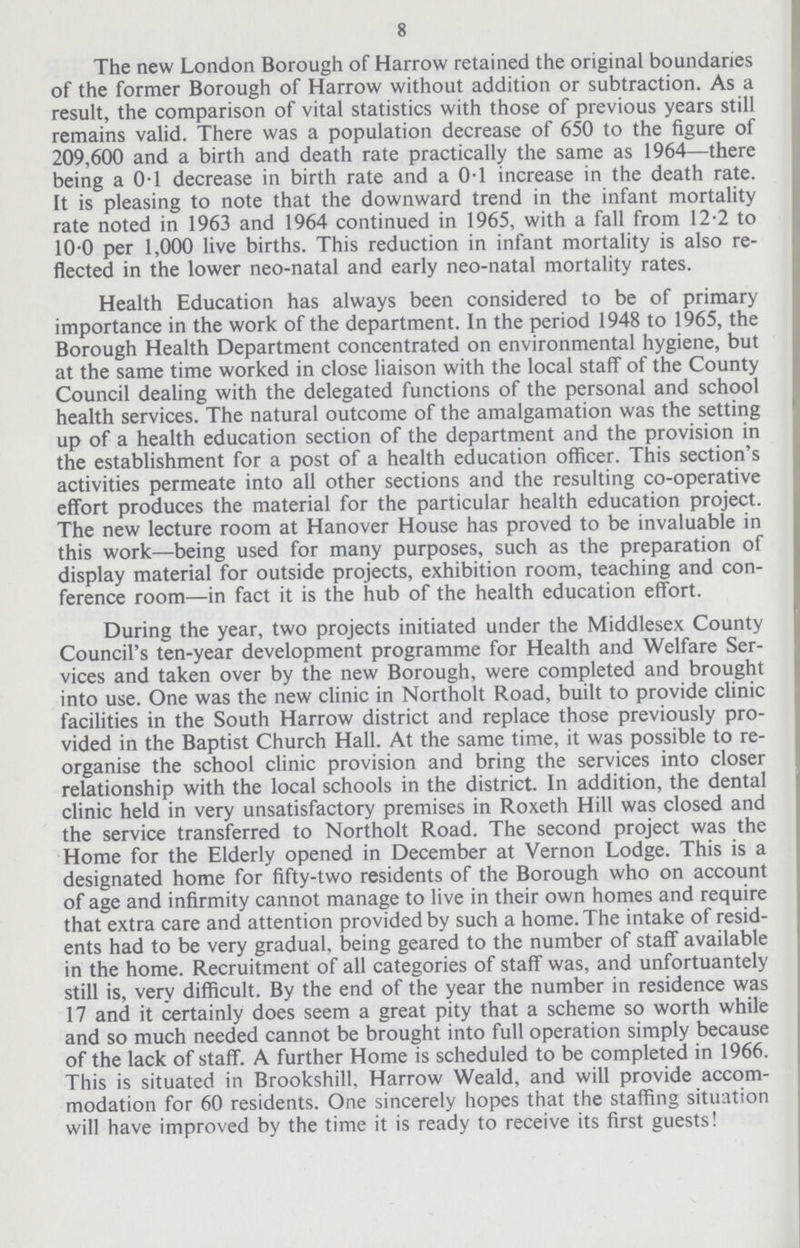 8 The new London Borough of Harrow retained the original boundaries of the former Borough of Harrow without addition or subtraction. As a result, the comparison of vital statistics with those of previous years still remains valid. There was a population decrease of 650 to the figure of 209,600 and a birth and death rate practically the same as 1964—there being a 0.1 decrease in birth rate and a 0.1 increase in the death rate. It is pleasing to note that the downward trend in the infant mortality rate noted in 1963 and 1964 continued in 1965, with a fall from 12.2 to 10.0 per 1,000 live births. This reduction in infant mortality is also re flected in the lower neo-natal and early neo-natal mortality rates. Health Education has always been considered to be of primary importance in the work of the department. In the period 1948 to 1965, the Borough Health Department concentrated on environmental hygiene, but at the same time worked in close liaison with the local staff of the County Council dealing with the delegated functions of the personal and school health services. The natural outcome of the amalgamation was the setting up of a health education section of the department and the provision in the establishment for a post of a health education officer. This section's activities permeate into all other sections and the resulting co-operative effort produces the material for the particular health education project. The new lecture room at Hanover House has proved to be invaluable in this work—being used for many purposes, such as the preparation of display material for outside projects, exhibition room, teaching and con ference room—in fact it is the hub of the health education effort. During the year, two projects initiated under the Middlesex County Council's ten-year development programme for Health and Welfare Ser vices and taken over by the new Borough, were completed and brought into use. One was the new clinic in Northolt Road, built to provide clinic facilities in the South Harrow district and replace those previously pro vided in the Baptist Church Hall. At the same time, it was possible to re organise the school clinic provision and bring the services into closer relationship with the local schools in the district. In addition, the dental clinic held in very unsatisfactory premises in Roxeth Hill was closed and the service transferred to Northolt Road. The second project was the Home for the Elderly opened in December at Vernon Lodge. This is a designated home for fifty-two residents of the Borough who on account of age and infirmity cannot manage to live in their own homes and require that extra care and attention provided by such a home. The intake of resid ents had to be very gradual, being geared to the number of staff available in the home. Recruitment of all categories of staff was, and unfortuantely still is, very difficult. By the end of the year the number in residence was 17 and it certainly does seem a great pity that a scheme so worth while and so much needed cannot be brought into full operation simply because of the lack of staff. A further Home is scheduled to be completed in 1966. This is situated in Brookshill, Harrow Weald, and will provide accom modation for 60 residents. One sincerely hopes that the staffing situation will have improved by the time it is ready to receive its first guests!