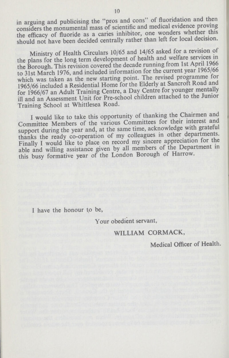 10 in arguing and publicising the pros and cons of fluoridation and then considers the monumental mass of scientific and medical evidence proving the efficacy of fluoride as a caries inhibitor, one wonders whether this should not have been decided centrally rather than left for local decision. Ministry of Health Circulars 10/65 and 14/65 asked for a revision of the plans for the long term development of health and welfare services in the Borough. This revision covered the decade running from 1st April 1966 to 31st March 1976, and included information for the current year 1965/66 which was taken as the new starting point. The revised programme for 1965/66 included a Residential Home for the Elderly at Sancroft Road and for 1966/67 an Adult Training Centre, a Day Centre for younger mentally ill and an Assessment Unit for Pre-school children attached to the Junior Training School at Whittlesea Road. I would like to take this opportunity of thanking the Chairmen and Committee Members of the various Committees for their interest and support during the year and, at the same time, acknowledge with grateful thanks the ready co-operation of my colleagues in other departments. Finally I would like to place on record my sincere appreciation for the able and willing assistance given by all members of the Department in this busy formative year of the London Borough of Harrow. I have the honour to be, Your obedient servant, WILLIAM CORMACK, Medical Officer of Health.