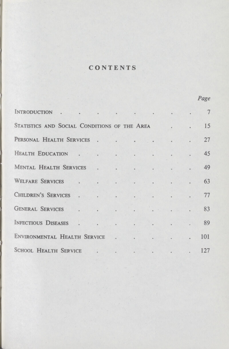 CONTENTS Page Introduction 7 Statistics and Social Conditions of the Area 15 Personal Health Services 27 Health Education 45 Mental Health Services 49 Welfare Services 63 Children's Services 77 General Services 83 Infectious Diseases 89 Environmental Health Service 101 School Health Service 127