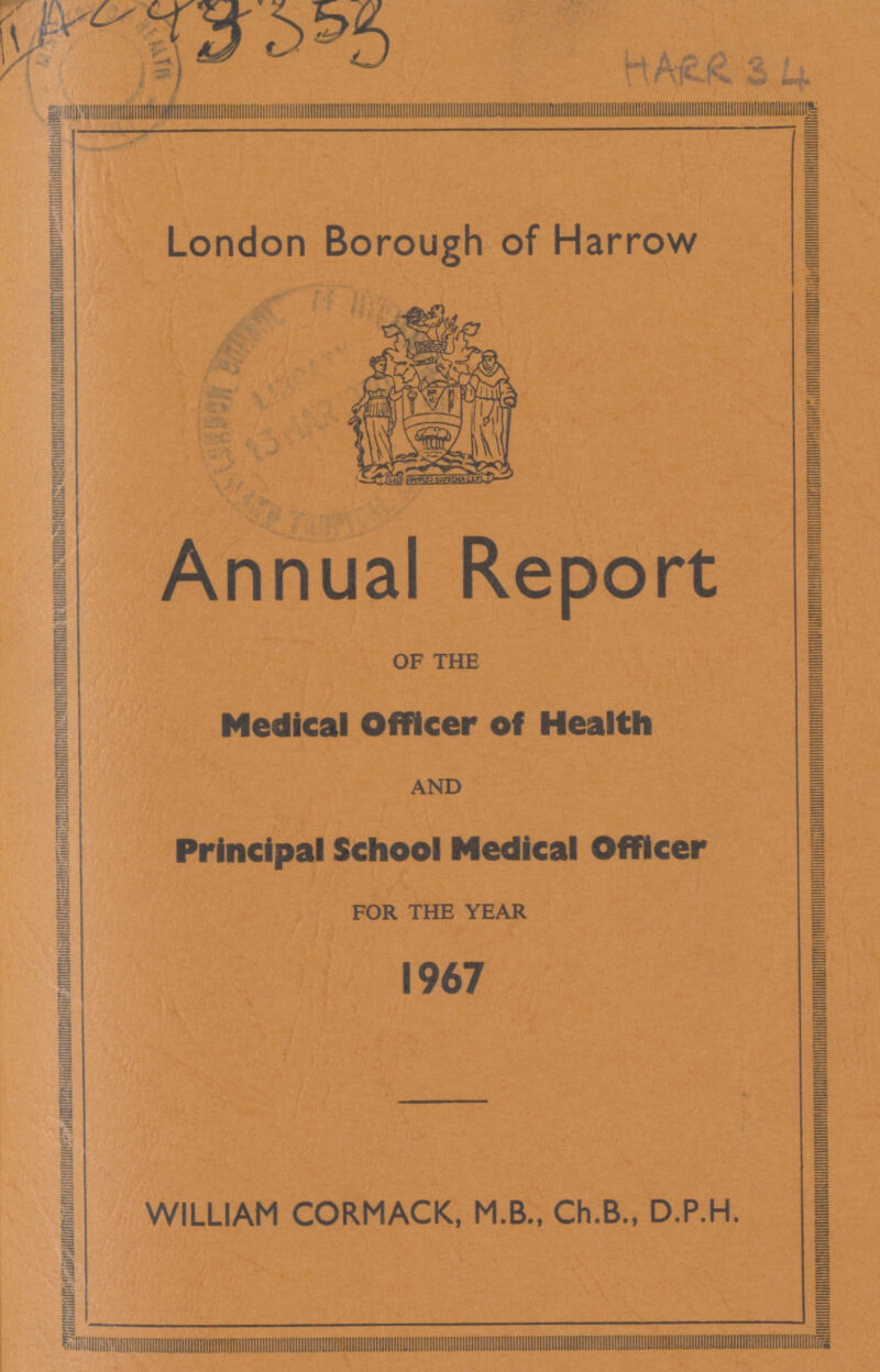 AC 43353 HARR 34 London Borough of Harrow Annual Report OF THE Medical Officer of Health AND Principal School Medical Officer FOR THE YEAR 1967 WILLIAM CORMACK, M.B., Ch.B., D.P.H.
