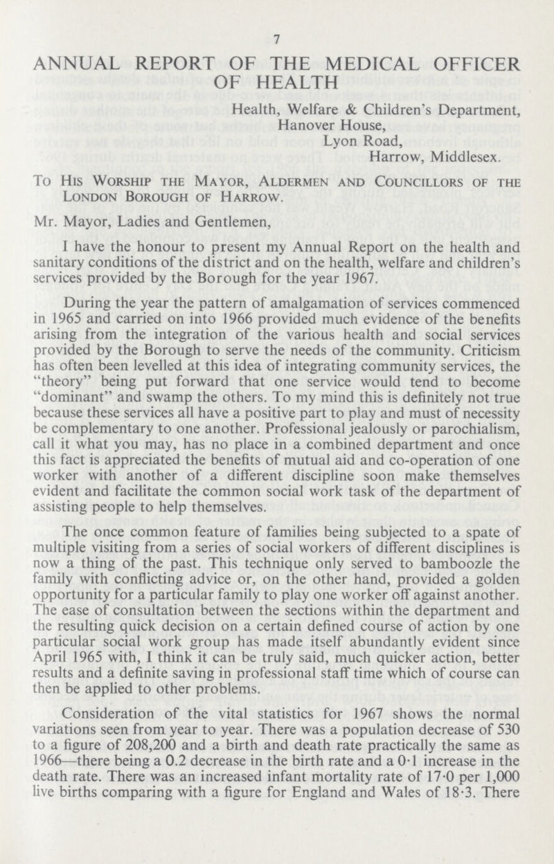 7 ANNUAL REPORT OF THE MEDICAL OFFICER OF HEALTH Health, Welfare & Children's Department, Hanover House, Lyon Road, Harrow, Middlesex. To His Worship the Mayor, Aldermen and Councillors of the London Borough of Harrow. Mr. Mayor, Ladies and Gentlemen, I have the honour to present my Annual Report on the health and sanitary conditions of the district and on the health, welfare and children's services provided by the Borough for the year 1967. During the year the pattern of amalgamation of services commenced in 1965 and carried on into 1966 provided much evidence of the benefits arising from the integration of the various health and social services provided by the Borough to serve the needs of the community. Criticism has often been levelled at this idea of integrating community services, the theory being put forward that one service would tend to become dominant and swamp the others. To my mind this is definitely not true because these services all have a positive part to play and must of necessity be complementary to one another. Professional jealously or parochialism, call it what you may, has no place in a combined department and once this fact is appreciated the benefits of mutual aid and co-operation of one worker with another of a different discipline soon make themselves evident and facilitate the common social work task of the department of assisting people to help themselves. The once common feature of families being subjected to a spate of multiple visiting from a series of social workers of different disciplines is now a thing of the past. This technique only served to bamboozle the family with conflicting advice or, on the other hand, provided a golden opportunity for a particular family to play one worker off against another. The ease of consultation between the sections within the department and the resulting quick decision on a certain defined course of action by one particular social work group has made itself abundantly evident since April 1965 with, I think it can be truly said, much quicker action, better results and a definite saving in professional staff time which of course can then be applied to other problems. Consideration of the vital statistics for 1967 shows the normal variations seen from year to year. There was a population decrease of 530 to a figure of 208,200 and a birth and death rate practically the same as 1966—there being a 0.2 decrease in the birth rate and a 0.1 increase in the death rate. There was an increased infant mortality rate of 17.0 per 1,000 live births comparing with a figure for England and Wales of 18.3. There