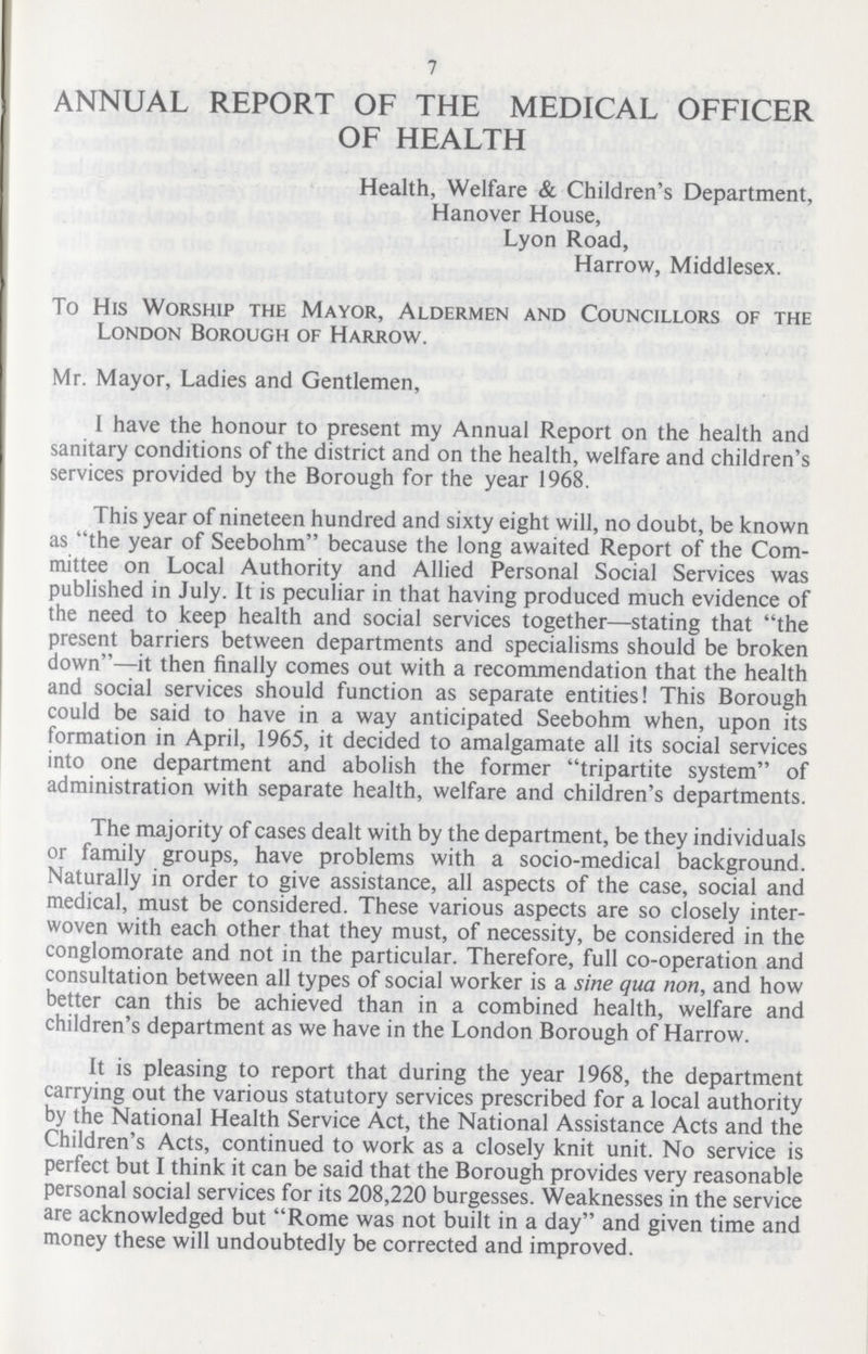 7 ANNUAL REPORT OF THE MEDICAL OFFICER OF HEALTH Health, Welfare & Children's Department, Hanover House, Lyon Road, Harrow, Middlesex. To His Worship the Mayor, Aldermen and Councillors of the London Borough of Harrow. Mr. Mayor, Ladies and Gentlemen, 1 have the honour to present my Annual Report on the health and sanitary conditions of the district and on the health, welfare and children's services provided by the Borough for the year 1968. This year of nineteen hundred and sixty eight will, no doubt, be known as the year of Seebohm because the long awaited Report of the Com mittee on Local Authority and Allied Personal Social Services was published in July. It is peculiar in that having produced much evidence of the need to keep health and social services together—stating that the present barriers between departments and specialisms should be broken down—it then finally comes out with a recommendation that the health and social services should function as separate entities! This Borough could be said to have in a way anticipated Seebohm when, upon its formation in April, 1965, it decided to amalgamate all its social services into one department and abolish the former tripartite system of administration with separate health, welfare and children's departments. The majority of cases dealt with by the department, be they individuals or family groups, have problems with a socio-medical background. Naturally in order to give assistance, all aspects of the case, social and medical, must be considered. These various aspects are so closely inter woven with each other that they must, of necessity, be considered in the conglomorate and not in the particular. Therefore, full co-operation and consultation between all types of social worker is a sine qua non, and how better can this be achieved than in a combined health, welfare and children's department as we have in the London Borough of Harrow. It is pleasing to report that during the year 1968, the department carrying out the various statutory services prescribed for a local authority by the National Health Service Act, the National Assistance Acts and the Children's Acts, continued to work as a closely knit unit. No service is perfect but I think it can be said that the Borough provides very reasonable personal social services for its 208,220 burgesses. Weaknesses in the service are acknowledged but Rome was not built in a day and given time and money these will undoubtedly be corrected and improved.