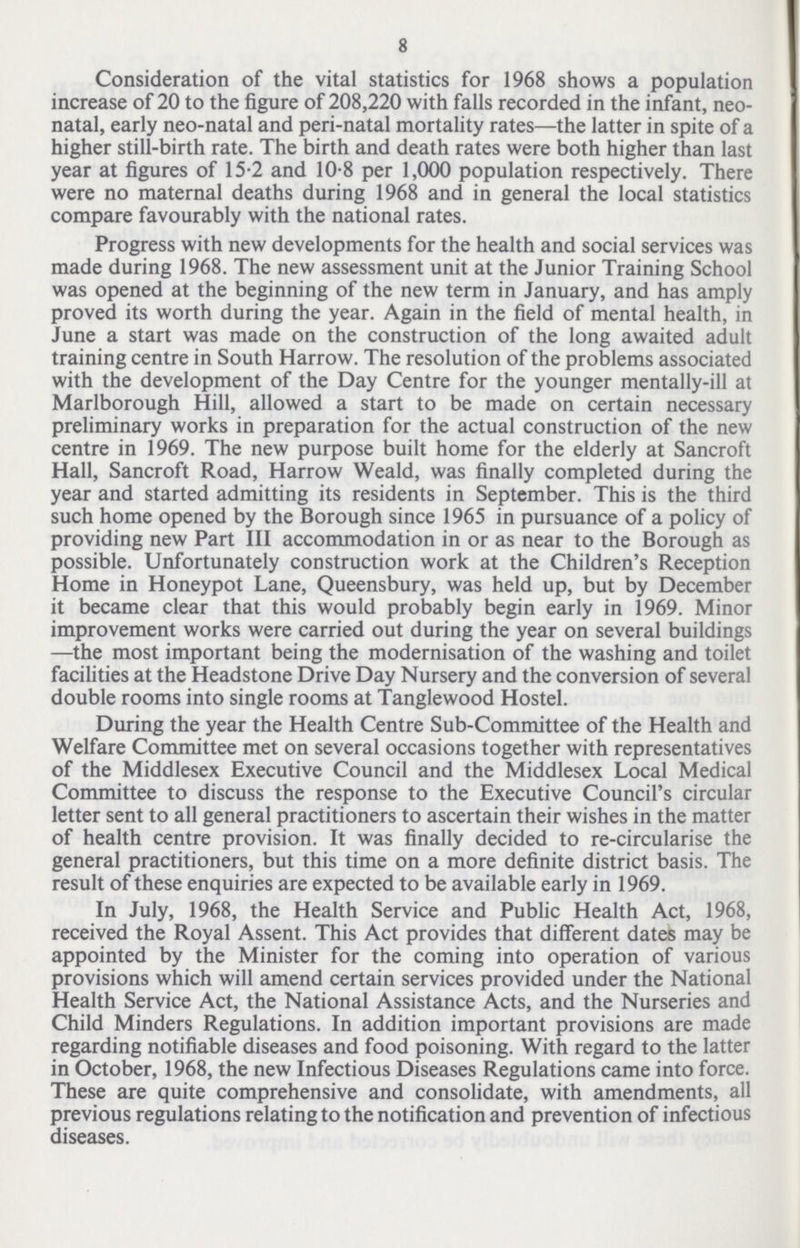 8 Consideration of the vital statistics for 1968 shows a population increase of 20 to the figure of 208,220 with falls recorded in the infant, neo natal, early neo-natal and peri-natal mortality rates—the latter in spite of a higher still-birth rate. The birth and death rates were both higher than last year at figures of 15.2 and 10.8 per 1,000 population respectively. There were no maternal deaths during 1968 and in general the local statistics compare favourably with the national rates. Progress with new developments for the health and social services was made during 1968. The new assessment unit at the Junior Training School was opened at the beginning of the new term in January, and has amply proved its worth during the year. Again in the field of mental health, in June a start was made on the construction of the long awaited adult training centre in South Harrow. The resolution of the problems associated with the development of the Day Centre for the younger mentally-ill at Marlborough Hill, allowed a start to be made on certain necessary preliminary works in preparation for the actual construction of the new centre in 1969. The new purpose built home for the elderly at Sancroft Hall, Sancroft Road, Harrow Weald, was finally completed during the year and started admitting its residents in September. This is the third such home opened by the Borough since 1965 in pursuance of a policy of providing new Part III accommodation in or as near to the Borough as possible. Unfortunately construction work at the Children's Reception Home in Honeypot Lane, Queensbury, was held up, but by December it became clear that this would probably begin early in 1969. Minor improvement works were carried out during the year on several buildings —the most important being the modernisation of the washing and toilet facilities at the Headstone Drive Day Nursery and the conversion of several double rooms into single rooms at Tanglewood Hostel. During the year the Health Centre Sub-Committee of the Health and Welfare Committee met on several occasions together with representatives of the Middlesex Executive Council and the Middlesex Local Medical Committee to discuss the response to the Executive Council's circular letter sent to all general practitioners to ascertain their wishes in the matter of health centre provision. It was finally decided to re-circularise the general practitioners, but this time on a more definite district basis. The result of these enquiries are expected to be available early in 1969. In July, 1968, the Health Service and Public Health Act, 1968, received the Royal Assent. This Act provides that different dates may be appointed by the Minister for the coming into operation of various provisions which will amend certain services provided under the National Health Service Act, the National Assistance Acts, and the Nurseries and Child Minders Regulations. In addition important provisions are made regarding notifiable diseases and food poisoning. With regard to the latter in October, 1968, the new Infectious Diseases Regulations came into force. These are quite comprehensive and consolidate, with amendments, all previous regulations relating to the notification and prevention of infectious diseases.