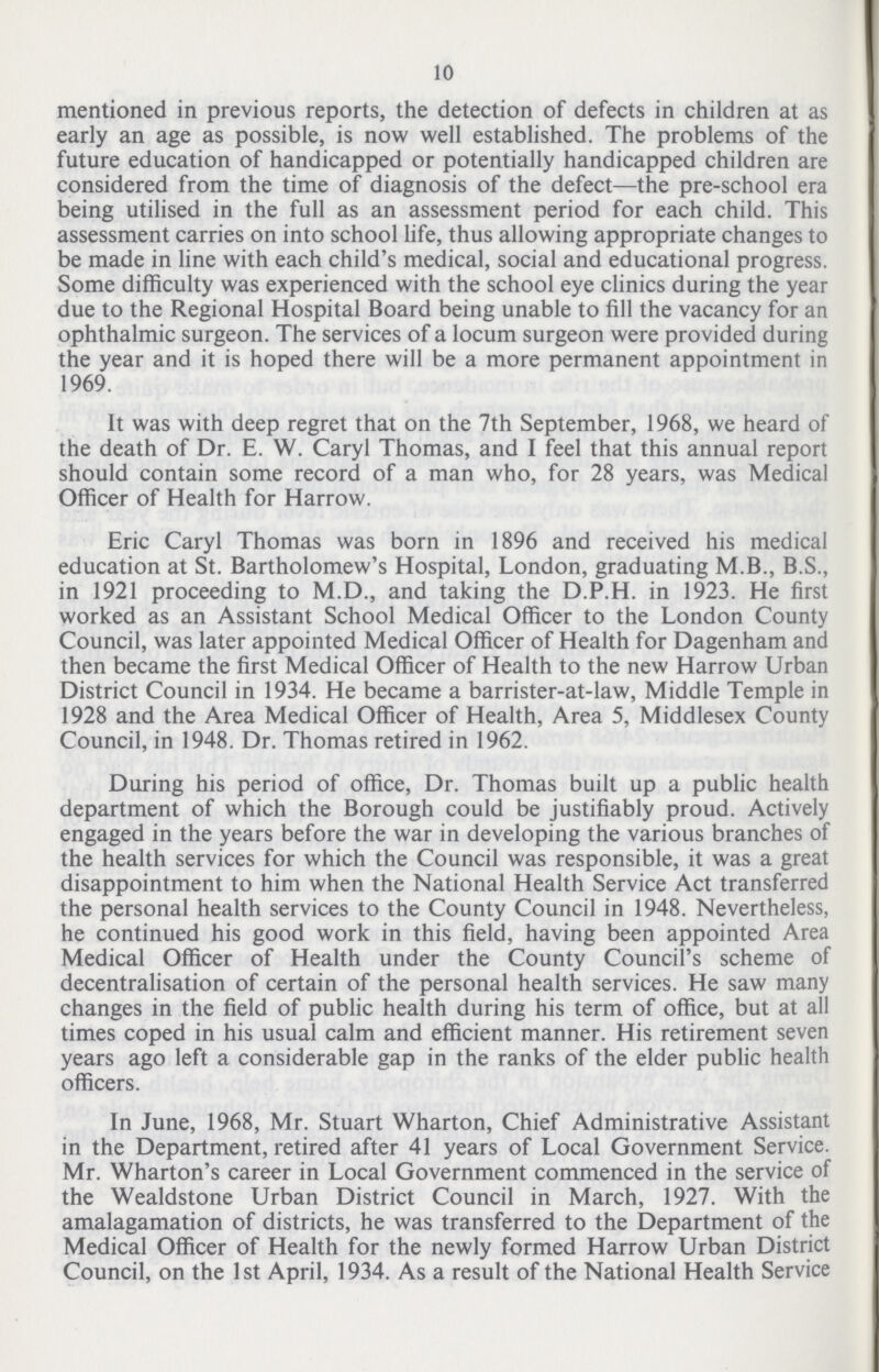 10 mentioned in previous reports, the detection of defects in children at as early an age as possible, is now well established. The problems of the future education of handicapped or potentially handicapped children are considered from the time of diagnosis of the defect—the pre-school era being utilised in the full as an assessment period for each child. This assessment carries on into school life, thus allowing appropriate changes to be made in line with each child's medical, social and educational progress. Some difficulty was experienced with the school eye clinics during the year due to the Regional Hospital Board being unable to fill the vacancy for an ophthalmic surgeon. The services of a locum surgeon were provided during the year and it is hoped there will be a more permanent appointment in 1969. It was with deep regret that on the 7th September, 1968, we heard of the death of Dr. E. W. Caryl Thomas, and I feel that this annual report should contain some record of a man who, for 28 years, was Medical Officer of Health for Harrow. Eric Caryl Thomas was born in 1896 and received his medical education at St. Bartholomew's Hospital, London, graduating M.B., B.S., in 1921 proceeding to M.D., and taking the D.P.H. in 1923. He first worked as an Assistant School Medical Officer to the London County Council, was later appointed Medical Officer of Health for Dagenham and then became the first Medical Officer of Health to the new Harrow Urban District Council in 1934. He became a barrister-at-law, Middle Temple in 1928 and the Area Medical Officer of Health, Area 5, Middlesex County Council, in 1948. Dr. Thomas retired in 1962. During his period of office, Dr. Thomas built up a public health department of which the Borough could be justifiably proud. Actively engaged in the years before the war in developing the various branches of the health services for which the Council was responsible, it was a great disappointment to him when the National Health Service Act transferred the personal health services to the County Council in 1948. Nevertheless, he continued his good work in this field, having been appointed Area Medical Officer of Health under the County Council's scheme of decentralisation of certain of the personal health services. He saw many changes in the field of public health during his term of office, but at all times coped in his usual calm and efficient manner. His retirement seven years ago left a considerable gap in the ranks of the elder public health officers. In June, 1968, Mr. Stuart Wharton, Chief Administrative Assistant in the Department, retired after 41 years of Local Government Service. Mr. Wharton's career in Local Government commenced in the service of the Wealdstone Urban District Council in March, 1927. With the amalagamation of districts, he was transferred to the Department of the Medical Officer of Health for the newly formed Harrow Urban District Council, on the 1st April, 1934. As a result of the National Health Service