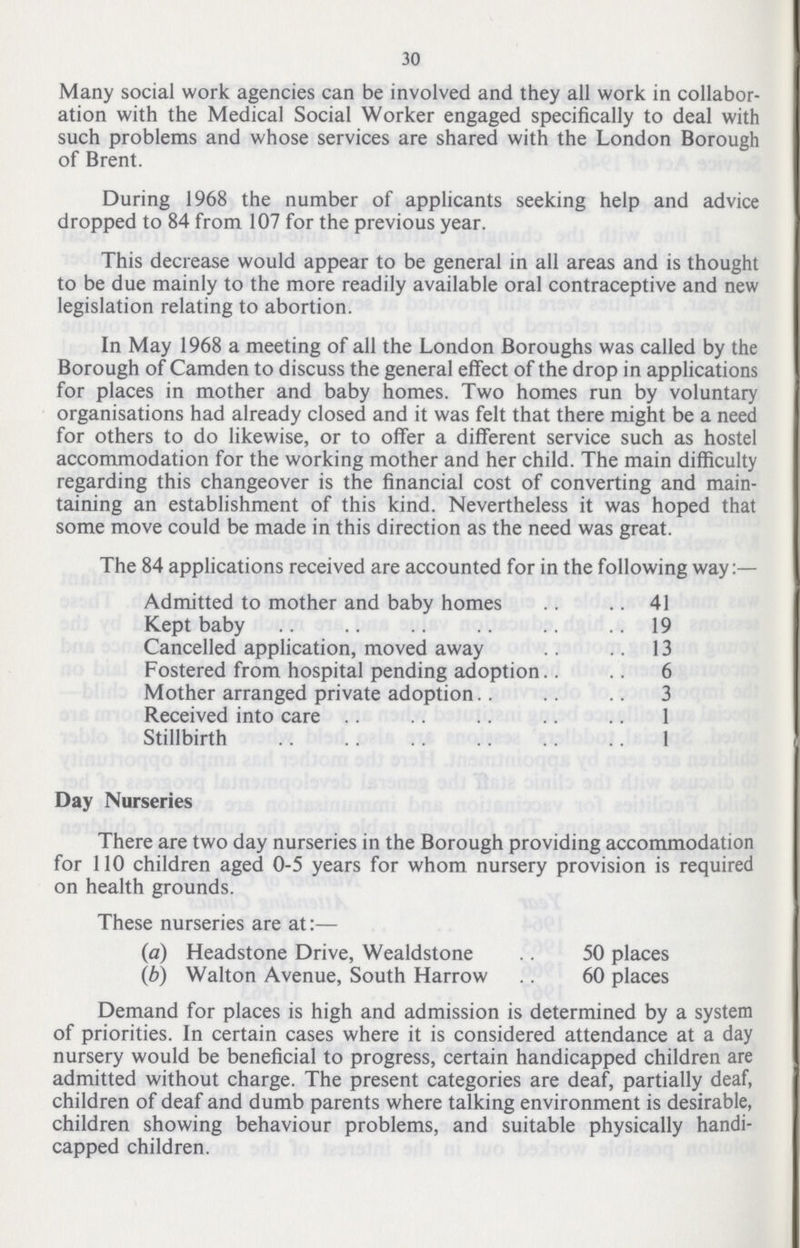 30 Many social work agencies can be involved and they all work in collabor ation with the Medical Social Worker engaged specifically to deal with such problems and whose services are shared with the London Borough of Brent. During 1968 the number of applicants seeking help and advice dropped to 84 from 107 for the previous year. This decrease would appear to be general in all areas and is thought to be due mainly to the more readily available oral contraceptive and new legislation relating to abortion. In May 1968 a meeting of all the London Boroughs was called by the Borough of Camden to discuss the general effect of the drop in applications for places in mother and baby homes. Two homes run by voluntary organisations had already closed and it was felt that there might be a need for others to do likewise, or to offer a different service such as hostel accommodation for the working mother and her child. The main difficulty regarding this changeover is the financial cost of converting and main taining an establishment of this kind. Nevertheless it was hoped that some move could be made in this direction as the need was great. The 84 applications received are accounted for in the following way:— Admitted to mother and baby homes 41 Kept baby 19 Cancelled application, moved away 13 Fostered from hospital pending adoption 6 Mother arranged private adoption 3 Received into care 1 Stillbirth 1 Day Nurseries There are two day nurseries in the Borough providing accommodation for 110 children aged 0-5 years for whom nursery provision is required on health grounds. These nurseries are at:— (a) Headstone Drive, Wealdstone 50 places (b) Walton Avenue, South Harrow 60 places Demand for places is high and admission is determined by a system of priorities. In certain cases where it is considered attendance at a day nursery would be beneficial to progress, certain handicapped children are admitted without charge. The present categories are deaf, partially deaf, children of deaf and dumb parents where talking environment is desirable, children showing behaviour problems, and suitable physically handi capped children.