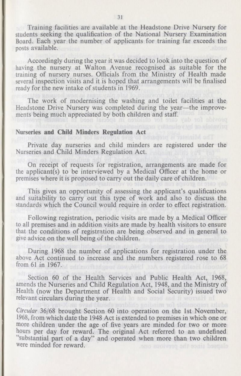 31 Training facilities are available at the Headstone Drive Nursery for students seeking the qualification of the National Nursery Examination Board. Each year the number of applicants for training far exceeds the posts available. Accordingly during the year it was decided to look into the question of having the nursery at Walton Avenue recognised as suitable for the training of nursery nurses. Officials from the Ministry of Health made several inspection visits and it is hoped that arrangements will be finalised ready for the new intake of students in 1969. The work of modernising the washing and toilet facilities at the Headstone Drive Nursery was completed during the year—the improve ments being much appreciated by both children and staff. Nurseries and Child Minders Regulation Act Private day nurseries and child minders are registered under the Nurseries and Child Minders Regulation Act. On receipt of requests for registration, arrangements are made for the applicant(s) to be interviewed by a Medical Officer at the home or premises where it is proposed to carry out the daily care of children. This gives an opportunity of assessing the applicant's qualifications and suitability to carry out this type of work and also to discuss the standards which the Council would require in order to effect registration. Following registration, periodic visits are made by a Medical Officer to all premises and in addition visits are made by health visitors to ensure that the conditions of registration are being observed and in general to give advice on the well being of the children. During 1968 the number of applications for registration under the above Act continued to increase and the numbers registered rose to 68 from 61 in 1967. Section 60 of the Health Services and Public Health Act, 1968, amends the Nurseries and Child Regulation Act, 1948, and the Ministry of Health (now the Department of Health and Social Security) issued two relevant circulars during the year. Circular 36/68 brought Section 60 into operation on the 1st November, 1968, from which date the 1948 Act is extended to premises in which one or more children under the age of five years are minded for two or more hours per day for reward. The original Act referred to an undefined substantial part of a day and operated when more than two children were minded for reward.