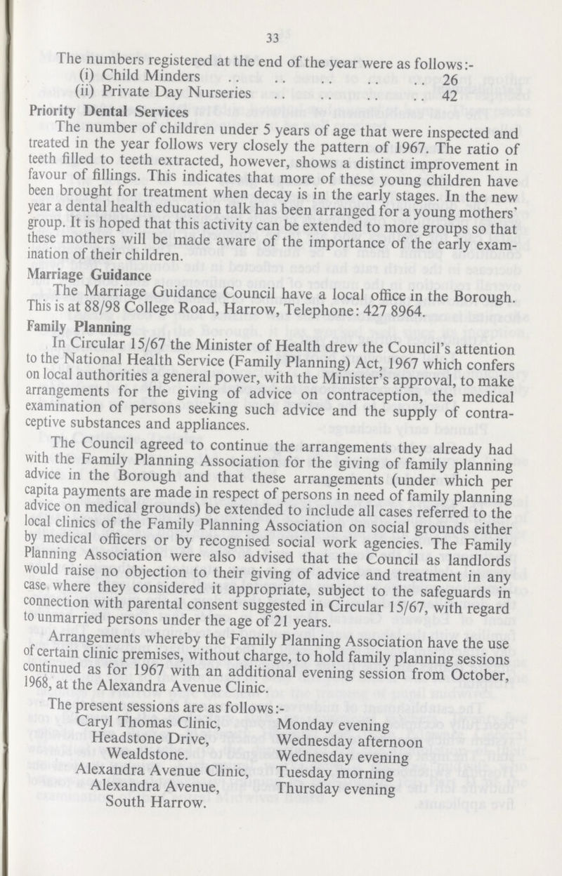 33 The numbers registered at the end of the year were as follows (i) Child Minders 26 (ii) Private Day Nurseries 42 Priority Dental Services The number of children under 5 years of age that were inspected and treated in the year follows very closely the pattern of 1967. The ratio of teeth filled to teeth extracted, however, shows a distinct improvement in favour of fillings. This indicates that more of these young children have been brought for treatment when decay is in the early stages. In the new year a dental health education talk has been arranged for a young mothers' group. It is hoped that this activity can be extended to more groups so that these mothers will be made aware of the importance of the early exam ination of their children. Marriage Guidance The Marriage Guidance Council have a local office in the Borough. This is at 88/98 College Road, Harrow, Telephone: 427 8964. Family Planning In Circular 15/67 the Minister of Health drew the Council's attention to the National Health Service (Family Planning) Act, 1967 which confers on local authorities a general power, with the Minister's approval, to make arrangements for the giving of advice on contraception, the medical examination of persons seeking such advice and the supply of contra ceptive substances and appliances. The Council agreed to continue the arrangements they already had with the Family Planning Association for the giving of family planning advice in the Borough and that these arrangements (under which per capita payments are made in respect of persons in need of family planning advice on medical grounds) be extended to include all cases referred to the local clinics of the Family Planning Association on social grounds either by medical officers or by recognised social work agencies. The Family Planning Association were also advised that the Council as landlords would raise no objection to their giving of advice and treatment in any case where they considered it appropriate, subject to the safeguards in connection with parental consent suggested in Circular 15/67, with regard to unmarried persons under the age of 21 years. Arrangements whereby the Family Planning Association have the use of certain clinic premises, without charge, to hold family planning sessions continued as for 1967 with an additional evening session from October, 1968, at the Alexandra Avenue Clinic. The present sessions are as follows:- Caryl Thomas Clinic, Monday evening Headstone Drive, Wednesday afternoon Wealdstone. Wednesday evening Alexandra Avenue Clinic, Tuesday morning Alexandra Avenue, Thursday evening South Harrow.