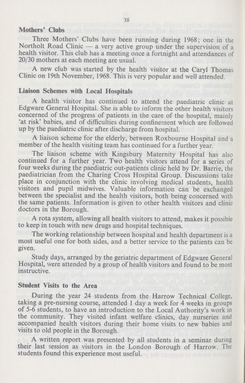 38 Mothers' Clubs Three Mothers' Clubs have been running during 1968; one in the Northolt Road Clinic— a very active group under the supervision of a health visitor. This club has a meeting once a fortnight and attendances of 20/30 mothers at each meeting are usual. A new club was started by the health visitor at the Caryl Thomas Clinic on 19th November, 1968. This is very popular and well attended. Liaison Schemes with Local Hospitals A health visitor has continued to attend the paediatric clinic at Edgware General Hospital. She is able to inform the other health visitors concerned of the progress of patients in the care of the hospital, mainly 'at risk' babies, and of difficulties during confinement which are followed up by the paediatric clinic after discharge from hospital. A liaison scheme for the elderly, between Roxbourne Hospital and a member of the health visiting team has continued for a further year. The liaison scheme with Kingsbury Maternity Hospital has also continued for a further year. Two health visitors attend for a series of four weeks during the paediatric out-patients clinic held by Dr. Barrie, the paediatrician from the Charing Cross Hospital Group. Discussions take place in conjunction with the clinic involving medical students, health visitors and pupil midwives. Valuable information can be exchanged between the specialist and the health visitors, both being concerned with the same patients. Information is given to other health visitors and clinic doctors in the Borough. A rota system, allowing all health visitors to attend, makes it possible to keep in touch with new drugs and hospital techniques. The working relationship between hospital and health department is a most useful one for both sides, and a better service to the patients can be given. Study days, arranged by the geriatric department of Edgware General Hospital, were attended by a group of health visitors and found to be most instructive. Student Visits to the Area During the year 24 students from the Harrow Technical College, taking a pre-nursing course, attended 1 day a week for 4 weeks in groups of 5-6 students, to have an introduction to the Local Authority's work in the community. They visited infant welfare clinics, day nurseries and accompanied health visitors during their home visits to new babies and visits to old people in the Borough. A written report was presented by all students in a seminar during their last session as visitors in the London Borough of Harrow. The students found this experience most useful.
