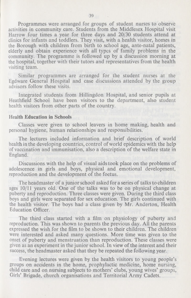 39 Programmes were arranged for groups of student nurses to observe activities in community care. Students from the Middlesex Hospital visit Harrow four times a year for three days and 20/30 students attend at clinics for infants and toddlers. They visit, with a health visitor, homes in the Borough with children from birth to school age, ante-natal patients, elderly and obtain experience with all types of family problems in the community. The programme is followed up by a discussion morning at the hospital, together with their tutors and representatives from the health visiting team. Similar programmes are arranged for the student nurses at the Egdware General Hospital and case discussions attended by the group advisors follow these visits. Integrated students from Hillingdon Hospital, and senior pupils at Heathfield School have been visitors to the department, also student health visitors from other parts of the country. Health Education in Schools Classes were given to school leavers in home making, health and personal hygiene, human relationships and responsibilities. The lectures included information and brief description of world health in the developing countries, control of world epidemics with the help of vaccination and immunisation, also a description of the welfare state in England. Discussions with the help of visual aids took place on the problems of adolescence in girls and boys, physical and emotional development, reproduction and the development of the foetus. The headmaster of a junior school asked for a series of talks to children ages 10/11 years old. One of the talks was to be on physical change at puberty and reproduction. Three classes were given. During the third class boys and girls were separated for sex education. The girls continued with the health visitor. The boys had a class given by Mr. Anderton, Health Education Officer. The third class started with a film on physiology of puberty and reproduction. This was shown to parents the previous day. All the parents expressed the wish for the film to be shown to their children. The children were interested and asked many questions. More time was given to the onset of puberty and menstruation than reproduction. These classes were given as an experiment in the junior school. In view of the interest and their success, the headmaster asked that they be repeated the following year. Evening lectures were given by the health visitors to young people's groups on accidents in the home, prophylactic medicine, home nursing, child care and on nursing subjects to mothers' clubs, young wives' groups, Girls' Brigade, church organisations and Territorial Army Cadets.