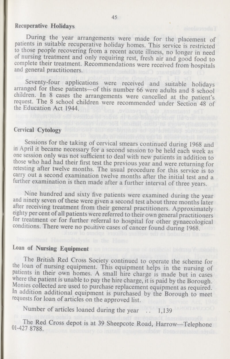 45 Recuperative Holidays During the year arrangements were made for the placement of patients in suitable recuperative holiday homes. This service is restricted to those people recovering from a recent acute illness, no longer in need of nursing treatment and only requiring rest, fresh air and good food to complete their treatment. Recommendations were received from hospitals and general practitioners. Seventy-four applications were received and suitable holidays arranged for these patients—of this number 66 were adults and 8 school children. In 8 cases the arrangements were cancelled at the patient's request. The 8 school children were recommended under Section 48 of the Education Act 1944. Cervical Cytology Sessions for the taking of cervical smears continued during 1968 and in April it became necessary for a second session to be held each week as one session only was not sufficient to deal with new patients in addition to those who had had their first test the previous year and were returning for retesting after twelve months. The usual procedure for this service is to carry out a second examination twelve months after the initial test and a further examination is then made after a further interval of three years. Nine hundred and sixty five patients were examined during the year and ninety seven of these were given a second test about three months later after receiving treatment from their general practitioners. Approximately eighty per cent of all patients were referred to their own general practitioners for treatment or for further referral to hospital for other gynaecological conditions. There were no positive cases of cancer found during 1968. Loan of Nursing Equipment The British Red Cross Society continued to operate the scheme for the loan of nursing equipment. This equipment helps in the nursing of patients in their own homes. A small hire charge is made but in cases where the patient is unable to pay the hire charge, it is paid by the Borough. Monies collected are used to purchase replacement equipment as required. In addition additional equipment is purchased by the Borough to meet requests for loan of articles on the approved list. Number of articles loaned during the year 1,139 The Red Cross depot is at 39 Sheepcote Road, Harrow—Telephone 01-427 8788.