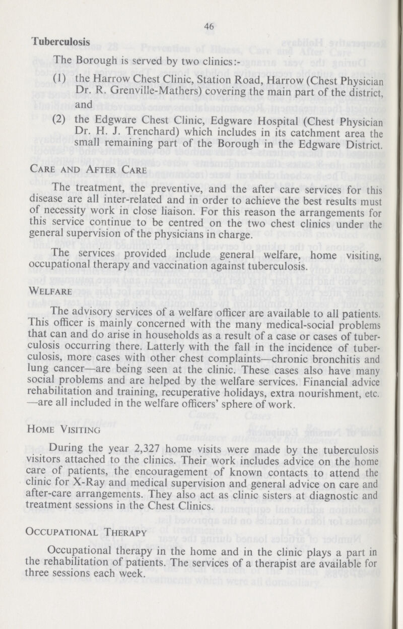 46 Tuberculosis The Borough is served by two clinics:- (1) the Harrow Chest Clinic, Station Road, Harrow (Chest Physician Dr. R. Grenville-Mathers) covering the main part of the district, and (2) the Edgware Chest Clinic, Edgware Hospital (Chest Physician Dr. H. J. Trenchard) which includes in its catchment area the small remaining part of the Borough in the Edgware District. Care and After Care The treatment, the preventive, and the after care services for this disease are all inter-related and in order to achieve the best results must of necessity work in close liaison. For this reason the arrangements for this service continue to be centred on the two chest clinics under the general supervision of the physicians in charge. The services provided include general welfare, home visiting, occupational therapy and vaccination against tuberculosis. Welfare The advisory services of a welfare officer are available to all patients. This officer is mainly concerned with the many medical-social problems that can and do arise in households as a result of a case or cases of tuber culosis occurring there. Latterly with the fall in the incidence of tuber culosis, more cases with other chest complaints—chronic bronchitis and lung cancer—are being seen at the clinic. These cases also have many social problems and are helped by the welfare services. Financial advice rehabilitation and training, recuperative holidays, extra nourishment, etc. —are all included in the welfare officers' sphere of work. Home Visiting During the year 2,327 home visits were made by the tuberculosis visitors attached to the clinics. Their work includes advice on the home care of patients, the encouragement of known contacts to attend the clinic for X-Ray and medical supervision and general advice on care and after-care arrangements. They also act as clinic sisters at diagnostic and treatment sessions in the Chest Clinics. Occupational Therapy Occupational therapy in the home and in the clinic plays a part in the rehabilitation of patients. The services of a therapist are available for three sessions each week.