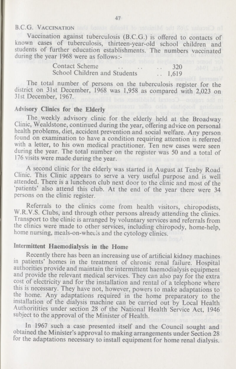 47 B.C.G. Vaccination Vaccination against tuberculosis (B.C.G.) is offered to contacts of known cases of tuberculosis, thirteen-year-old school children and students of further education establishments. The numbers vaccinated during the year 1968 were as follows:- Contact Scheme 320 School Children and Students 1,619 The total number of persons on the tuberculosis register for the district on 31st December, 1968 was 1,958 as compared with 2,023 on 31st December, 1967. Advisory Clinics for the Elderly The weekly advisory clinic for the elderly held at the Broadway Clinic, Wealdstone, continued during the year, offering advice on personal health problems, diet, accident prevention and social welfare. Any person found on examination to have a condition requiring attention is referred with a letter, to his own medical practitioner. Ten new cases were seen during the year. The total number on the register was 50 and a total of 176 visits were made during the year. A second clinic for the elderly was started in August at Tenby Road Clinic. This Clinic appears to serve a very useful purpose and is well attended. There is a luncheon club next door to the clinic and most of the 'patients' also attend this club. At the end of the year there were 34 persons on the clinic register. Referrals to the clinics come from health visitors, chiropodists, W.R.V.S. Clubs, and through other persons already attending the clinics. Transport to the clinic is arranged by voluntary services and referrals from the clinics were made to other services, including chiropody, home-help, home nursing, meals-on-wheels and the cytology clinics. Intermittent Haemodialysis in the Home Recently there has been an increasing use of artificial kidney machines in patients' homes in the treatment of chronic renal failure. Hospital authorities provide and maintain the intermittent haemodialysis equipment and provide the relevant medical services. They can also pay for the extra cost of electricity and for the installation and rental of a telephone where this is necessary. They have not, however, powers to make adaptations to the home. Any adaptations required in the home preparatory to the installation of the dialysis machine can be carried out by Local Health Authoritities under section 28 of the National Health Service Act, 1946 subject to the approval of the Minister of Health. In 1967 such a case presented itself and the Council sought and obtained the Minister's approval to making arrangements under Section 28 for the adaptations necessary to install equipment for home renal dialysis.