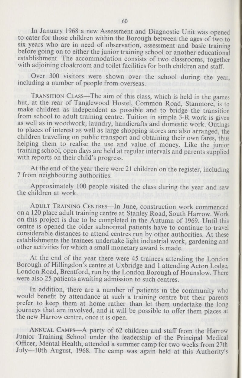 60 In January 1968 a new Assessment and Diagnostic Unit was opened to cater for those children within the Borough between the ages of two to six years who are in need of observation, assessment and basic training before going on to either the junior training school or another educational establishment. The accommodation consists of two classrooms, together with adjoining cloakroom and toilet facilities for both children and staff. Over 300 visitors were shown over the school during the year, including a number of people from overseas. Transition Class—The aim of this class, which is held in the games hut, at the rear of Tanglewood Hostel, Common Road, Stanmore, is to make children as independent as possible and to bridge the transition from school to adult training centre. Tuition in simple 3-R work is given as well as in woodwork, laundry, handicrafts and domestic work. Outings to places of interest as well as large shopping stores are also arranged, the children travelling on public transport and obtaining their own fares, thus helping them to realise the use and value of money. Like the junior training school, open days are held at regular intervals and parents supplied with reports on their child's progress. At the end of the year there were 21 children on the register, including 7 from neighbouring authorities. Approximately 100 people visited the class during the year and saw the children at work. Adult Training Centres—In June, construction work commenced on a 120 place adult training centre at Stanley Road, South Harrow. Work on this project is due to be completed in the Autumn of 1969. Until this centre is opened the older subnormal patients have to continue to travel considerable distances to attend centres run by other authorities. At these establishments the trainees undertake light industrial work, gardening and other activities for which a small monetary award is made. At the end of the year there were 45 trainees attending the London Borough of Hillingdon's centre at Uxbridge and 1 attending Acton Lodge, London Road, Brentford, run by the London Borough of Hounslow. There were also 25 patients awaiting admission to such centres. In addition, there are a number of patients in the community who would benefit by attendance at such a training centre but their parents prefer to keep them at home rather than let them undertake the long journeys that are involved, and it will be possible to offer them places at the new Harrow centre, once it is open. Annual Camps—A party of 62 children and staff from the Harrow Junior Training School under the leadership of the Principal Medical Officer, Mental Health, attended a summer camp for two weeks from 27th July—10th August, 1968. The camp was again held at this Authority's