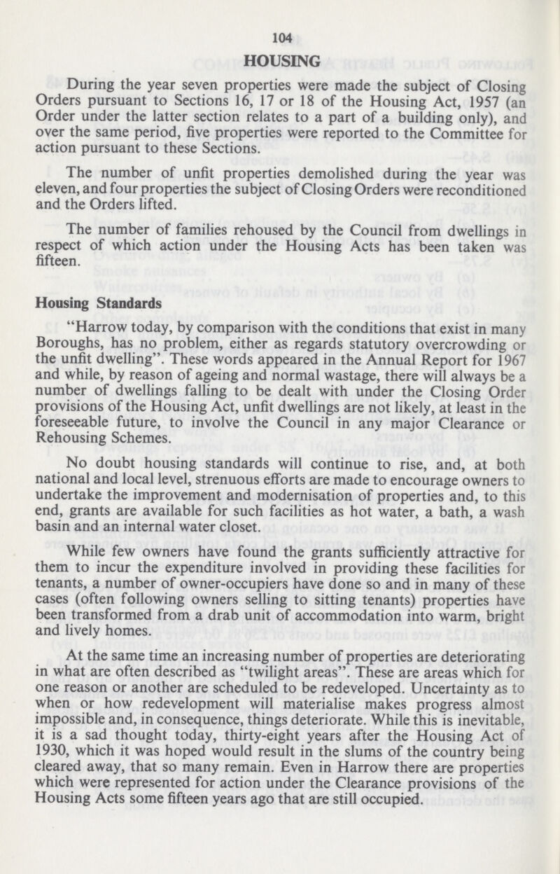 104 HOUSING During the year seven properties were made the subject of Closing Orders pursuant to Sections 16, 17 or 18 of the Housing Act, 1957 (an Order under the latter section relates to a part of a building only), and over the same period, five properties were reported to the Committee for action pursuant to these Sections. The number of unfit properties demolished during the year was eleven, and four properties the subject of Closing Orders were reconditioned and the Orders lifted. The number of families rehoused by the Council from dwellings in respect of which action under the Housing Acts has been taken was fifteen. Housing Standards Harrow today, by comparison with the conditions that exist in many Boroughs, has no problem, either as regards statutory overcrowding or the unfit dwelling. These words appeared in the Annual Report for 1967 and while, by reason of ageing and normal wastage, there will always be a number of dwellings falling to be dealt with under the Closing Order provisions of the Housing Act, unfit dwellings are not likely, at least in the foreseeable future, to involve the Council in any major Clearance or Rehousing Schemes. No doubt housing standards will continue to rise, and, at both national and local level, strenuous efforts are made to encourage owners to undertake the improvement and modernisation of properties and, to this end, grants are available for such facilities as hot water, a bath, a wash basin and an internal water closet. While few owners have found the grants sufficiently attractive for them to incur the expenditure involved in providing these facilities for tenants, a number of owner-occupiers have done so and in many of these cases (often following owners selling to sitting tenants) properties have been transformed from a drab unit of accommodation into warm, bright and lively homes. At the same time an increasing number of properties are deteriorating in what are often described as twilight areas. These are areas which for one reason or another are scheduled to be redeveloped. Uncertainty as to when or how redevelopment will materialise makes progress almost impossible and, in consequence, things deteriorate. While this is inevitable, it is a sad thought today, thirty-eight years after the Housing Act of 1930, which it was hoped would result in the slums of the country being cleared away, that so many remain. Even in Harrow there are properties which were represented for action under the Clearance provisions of the Housing Acts some fifteen years ago that are still occupied.