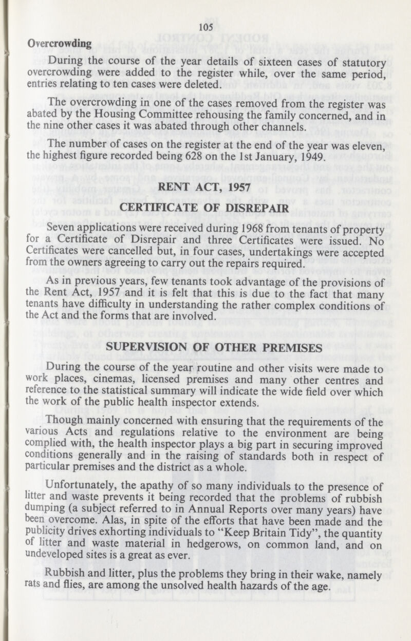 105 Overcrowding During the course of the year details of sixteen cases of statutory overcrowding were added to the register while, over the same period, entries relating to ten cases were deleted. The overcrowding in one of the cases removed from the register was abated by the Housing Committee rehousing the family concerned, and in the nine other cases it was abated through other channels. The number of cases on the register at the end of the year was eleven, the highest figure recorded being 628 on the 1st January, 1949. RENT ACT, 1957 CERTIFICATE OF DISREPAIR Seven applications were received during 1968 from tenants of property for a Certificate of Disrepair and three Certificates were issued. No Certificates were cancelled but, in four cases, undertakings were accepted from the owners agreeing to carry out the repairs required. As in previous years, few tenants took advantage of the provisions of the Rent Act, 1957 and it is felt that this is due to the fact that many tenants have difficulty in understanding the rather complex conditions of the Act and the forms that are involved. SUPERVISION OF OTHER PREMISES During the course of the year routine and other visits were made to work places, cinemas, licensed premises and many other centres and reference to the statistical summary will indicate the wide field over which the work of the public health inspector extends. Though mainly concerned with ensuring that the requirements of the various Acts and regulations relative to the environment are being complied with, the health inspector plays a big part in securing improved conditions generally and in the raising of standards both in respect of particular premises and the district as a whole. Unfortunately, the apathy of so many individuals to the presence of litter and waste prevents it being recorded that the problems of rubbish dumping (a subject referred to in Annual Reports over many years) have been overcome. Alas, in spite of the efforts that have been made and the publicity drives exhorting individuals to Keep Britain Tidy, the quantity of litter and waste material in hedgerows, on common land, and on undeveloped sites is a great as ever. Rubbish and litter, plus the problems they bring in their wake, namely rats and flies, are among the unsolved health hazards of the age.