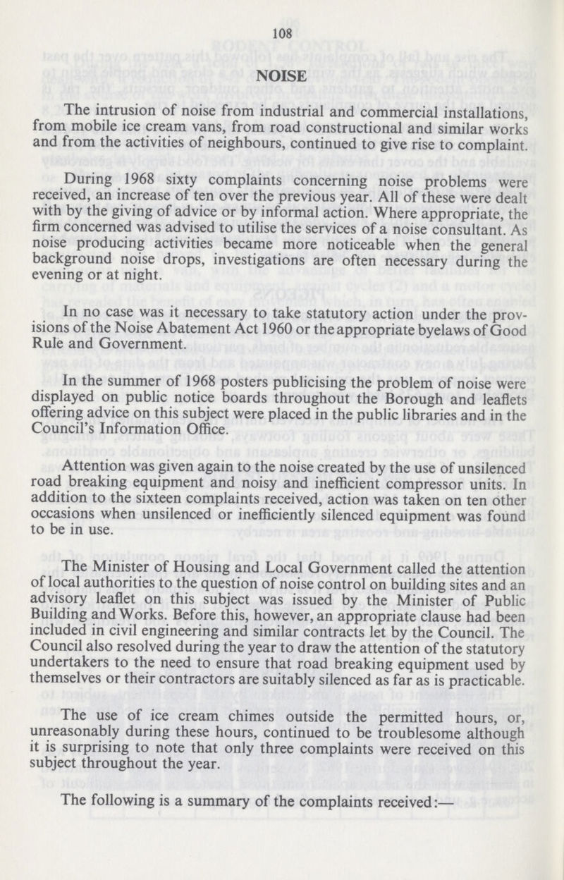 108 NOISE The intrusion of noise from industrial and commercial installations, from mobile ice cream vans, from road constructional and similar works and from the activities of neighbours, continued to give rise to complaint. During 1968 sixty complaints concerning noise problems were received, an increase of ten over the previous year. All of these were dealt with by the giving of advice or by informal action. Where appropriate, the firm concerned was advised to utilise the services of a noise consultant. As noise producing activities became more noticeable when the general background noise drops, investigations are often necessary during the evening or at night. In no case was it necessary to take statutory action under the prov isions of the Noise Abatement Act 1960 or the appropriate byelaws of Good Rule and Government. In the summer of 1968 posters publicising the problem of noise were displayed on public notice boards throughout the Borough and leaflets offering advice on this subject were placed in the public libraries and in the Council's Information Office. Attention was given again to the noise created by the use of unsilenced road breaking equipment and noisy and inefficient compressor units. In addition to the sixteen complaints received, action was taken on ten other occasions when unsilenced or inefficiently silenced equipment was found to be in use. The Minister of Housing and Local Government called the attention of local authorities to the question of noise control on building sites and an advisory leaflet on this subject was issued by the Minister of Public Building and Works. Before this, however, an appropriate clause had been included in civil engineering and similar contracts let by the Council. The Council also resolved during the year to draw the attention of the statutory undertakers to the need to ensure that road breaking equipment used by themselves or their contractors are suitably silenced as far as is practicable. The use of ice cream chimes outside the permitted hours, or, unreasonably during these hours, continued to be troublesome although it is surprising to note that only three complaints were received on this subject throughout the year. The following is a summary of the complaints received:—