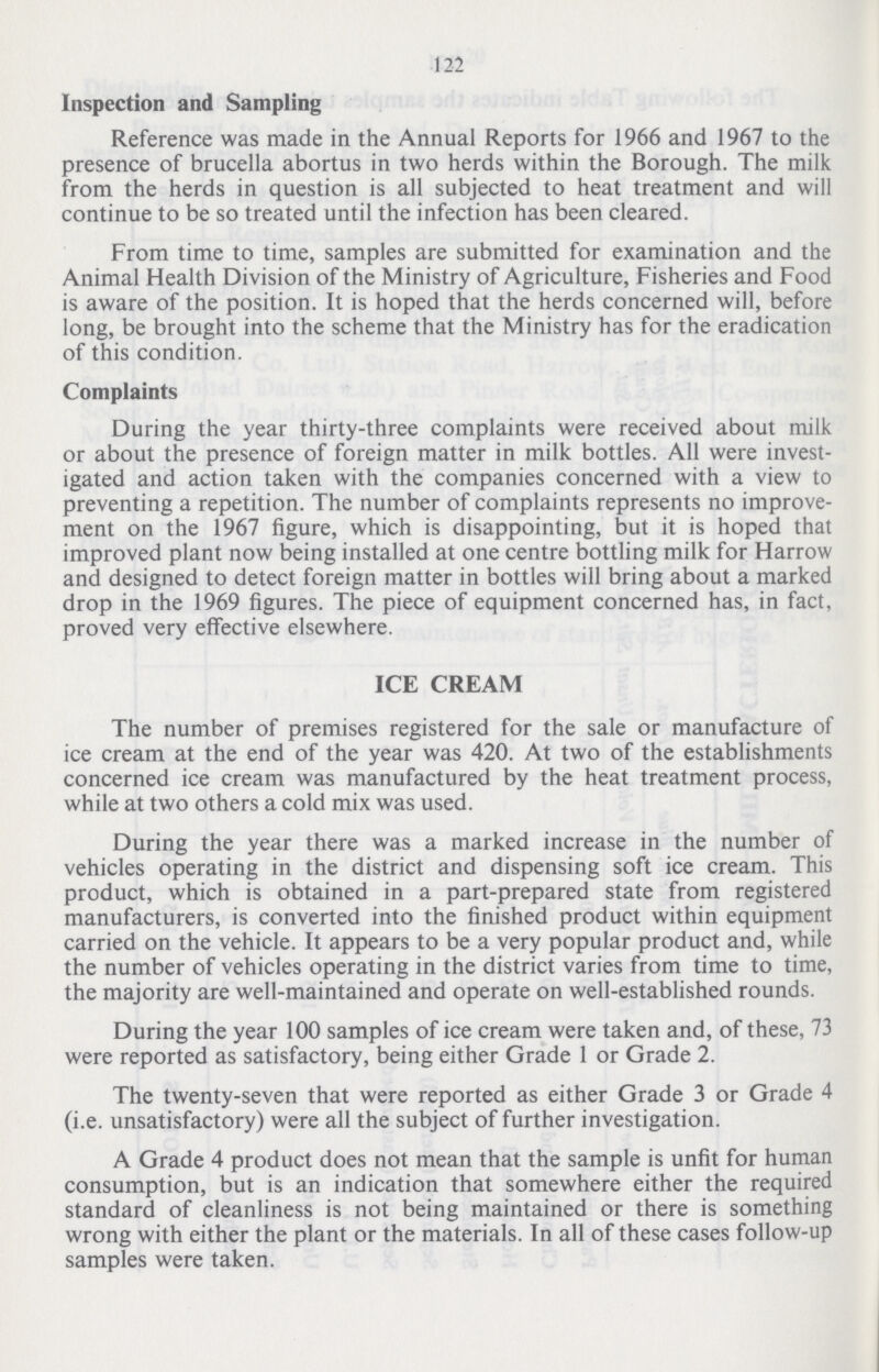 122 Inspection and Sampling Reference was made in the Annual Reports for 1966 and 1967 to the presence of brucella abortus in two herds within the Borough. The milk from the herds in question is all subjected to heat treatment and will continue to be so treated until the infection has been cleared. From time to time, samples are submitted for examination and the Animal Health Division of the Ministry of Agriculture, Fisheries and Food is aware of the position. It is hoped that the herds concerned will, before long, be brought into the scheme that the Ministry has for the eradication of this condition. Complaints During the year thirty-three complaints were received about milk or about the presence of foreign matter in milk bottles. All were invest igated and action taken with the companies concerned with a view to preventing a repetition. The number of complaints represents no improve ment on the 1967 figure, which is disappointing, but it is hoped that improved plant now being installed at one centre bottling milk for Harrow and designed to detect foreign matter in bottles will bring about a marked drop in the 1969 figures. The piece of equipment concerned has, in fact, proved very effective elsewhere. ICE CREAM The number of premises registered for the sale or manufacture of ice cream at the end of the year was 420. At two of the establishments concerned ice cream was manufactured by the heat treatment process, while at two others a cold mix was used. During the year there was a marked increase in the number of vehicles operating in the district and dispensing soft ice cream. This product, which is obtained in a part-prepared state from registered manufacturers, is converted into the finished product within equipment carried on the vehicle. It appears to be a very popular product and, while the number of vehicles operating in the district varies from time to time, the majority are well-maintained and operate on well-established rounds. During the year 100 samples of ice cream were taken and, of these, 73 were reported as satisfactory, being either Grade 1 or Grade 2. The twenty-seven that were reported as either Grade 3 or Grade 4 (i.e. unsatisfactory) were all the subject of further investigation. A Grade 4 product does not mean that the sample is unfit for human consumption, but is an indication that somewhere either the required standard of cleanliness is not being maintained or there is something wrong with either the plant or the materials. In all of these cases follow-up samples were taken.