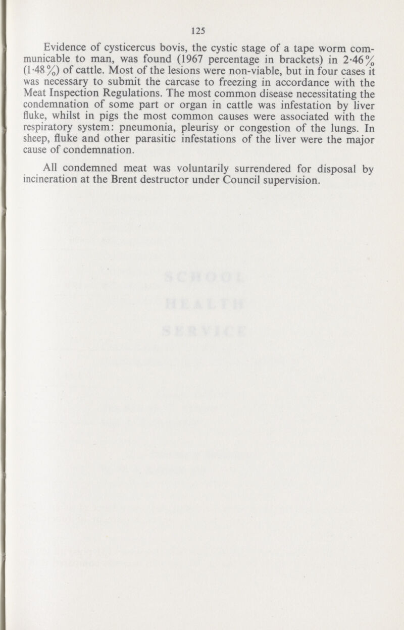 125 Evidence of cysticercus bovis, the cystic stage of a tape worm com municable to man, was found (1967 percentage in brackets) in 2.46% (1.48%) of cattle. Most of the lesions were non-viable, but in four cases it was necessary to submit the carcase to freezing in accordance with the Meat Inspection Regulations. The most common disease necessitating the condemnation of some part or organ in cattle was infestation by liver fluke, whilst in pigs the most common causes were associated with the respiratory system: pneumonia, pleurisy or congestion of the lungs. In sheep, fluke and other parasitic infestations of the liver were the major cause of condemnation. All condemned meat was voluntarily surrendered for disposal by incineration at the Brent destructor under Council supervision.