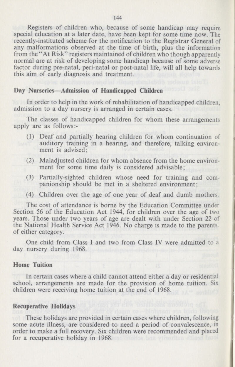 144 Registers of children who, because of some handicap may require special education at a later date, have been kept for some time now. The recently-instituted scheme for the notification to the Registrar General of any malformations observed at the time of birth, plus the information from the At Risk registers maintained of children who though apparently normal are at risk of developing some handicap because of some adverse factor during pre-natal, peri-natal or post-natal life, will all help towards this aim of early diagnosis and treatment. Day Nurseries—Admission of Handicapped Children In order to help in the work of rehabilitation of handicapped children, admission to a day nursery is arranged in certain cases. The classes of handicapped children for whom these arrangements apply are as follows:- (1) Deaf and partially hearing children for whom continuation of auditory training in a hearing, and therefore, talking environ ment is advised; (2) Maladjusted children for whom absence from the home environ ment for some time daily is considered advisable; (3) Partially-sighted children whose need for training and com panionship should be met in a sheltered environment; (4) Children over the age of one year of deaf and dumb mothers. The cost of attendance is borne by the Education Committee under Section 56 of the Education Act 1944, for children over the age of two years. Those under two years of age are dealt with under Section 22 of the National Health Service Act 1946. No charge is made to the parents, of either category. One child from Class I and two from Class IV were admitted to a day nursery during 1968. Home Tuition In certain cases where a child cannot attend either a day or residential school, arrangements are made for the provision of home tuition. Six children were receiving home tuition at the end of 1968. Recuperative Holidays These holidays are provided in certain cases where children, following some acute illness, are considered to need a period of convalescence, in order to make a full recovery. Six children were recommended and placed for a recuperative holiday in 1968.