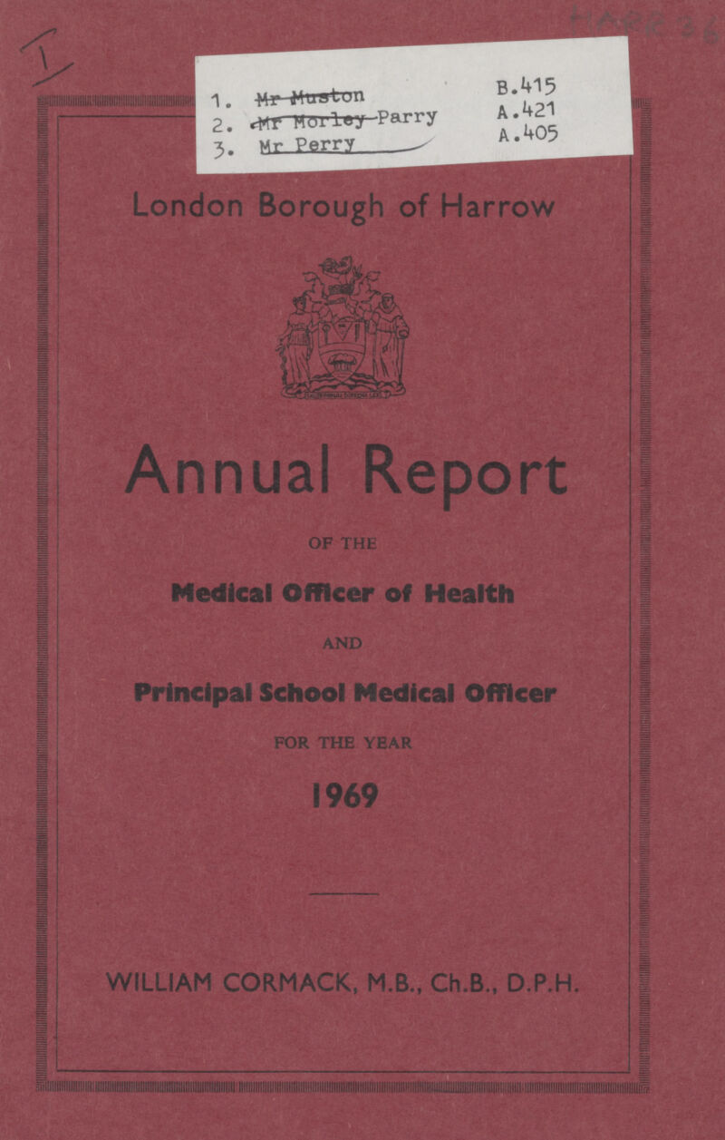 I HARR 36 1. B.415 2. A.421 3. A.405 London Borough of Harrow Annual Report OF THE Medical Officer of Health AND Principal School Medical Officer for the year 1969 WILLIAM CORMACK, M.B., Ch.B., D.P.H.
