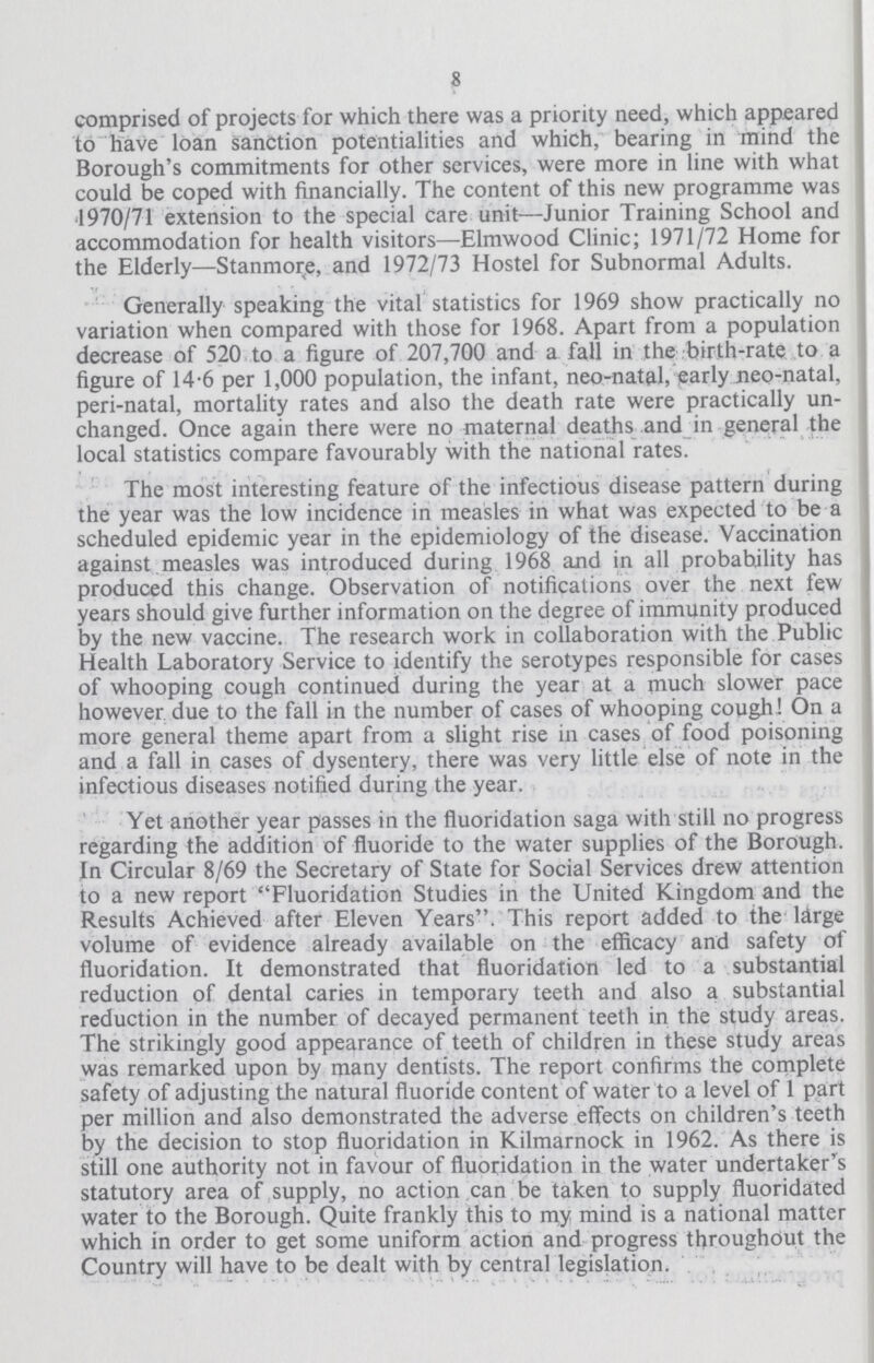 8 comprised of projects for which there was a priority need, which appeared to have loan sanction potentialities and which, bearing in mind the Borough's commitments for other services, were more in line with what could be coped with financially. The content of this new programme was 1970/71 extension to the special care unit—Junior Training School and accommodation for health visitors—Elmwood Clinic; 1971/72 Home for the Elderly—Stanmore, and 1972/73 Hostel for Subnormal Adults. Generally speaking the vital statistics for 1969 show practically no variation when compared with those for 1968. Apart from a population decrease of 520 to a figure of 207,700 and a fall in the birth—rate to a figure of 14.6 per 1,000 population, the infant, neo—natal, early neo—natal, peri—natal, mortality rates and also the death rate were practically un changed. Once again there were no maternal deatfis and in general the local statistics compare favourably with the national rates. The most interesting feature of the infectious disease pattern during the year was the low incidence in measles in what was expected to be a scheduled epidemic year in the epidemiology of the disease. Vaccination against measles was introduced during 1968 and in all probability has produced this change. Observation of notifications over the next few years should give further information on the degree of immunity produced by the new vaccine. The research work in collaboration with the Public Health Laboratory Service to identify the serotypes responsible for cases of whooping cough continued during the year at a much slower pace however due to the fall in the number of cases of whooping cough! On a more general theme apart from a slight rise in cases of food poisoning and a fall in cases of dysentery, there was very little else of note in the infectious diseases notified during the year. Yet another year passes in the fluoridation saga with still no progress regarding the addition of fluoride to the water supplies of the Borough. In Circular 8/69 the Secretary of State for Social Services drew attention to a new report Fluoridation Studies in the United Kingdom and the Results Achieved after Eleven Years. This report added to the large volume of evidence already available on the efficacy and safety of fluoridation. It demonstrated that fluoridation led to a substantial reduction of dental caries in temporary teeth and also a substantial reduction in the number of decayed permanent teeth in the study areas. The strikingly good appearance of teeth of children in these study areas was remarked upon by many dentists. The report confirms the complete safety of adjusting the natural fluoride content of water to a level of 1 part per million and also demonstrated the adverse effects on children's teeth by the decision to stop fluoridation in Kilmarnock in 1962. As there is still one authority not in favour of fluoridation in the water undertaker's statutory area of supply, no action can be taken to supply fluoridated water to the Borough. Quite frankly this to my mind is a national matter which in order to get some uniform action and progress throughout the Country will have to be dealt with by central legislation.