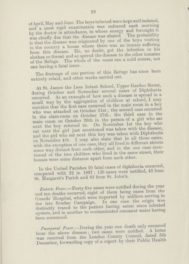 18 of April, May arid June. The boys infected were kept well isolated, and a most rigid examination was enforced each morning by the doctor in attendance, to whose energy and foresight it was chiefly due that the disease was abated. The probability is that the disease was originated by one of the boys visiting in the country a house where there was an inmate suffering from this disease. He, no doubt, got the infection in his clothes or throat and so spread the disease to the other inmates of the Refuge. The whole of the cases ran a mild course, not one having a fatal issue. The drainage of one portion of this Eefuge has since been entirely relaid, and other works carried out. At St. James the Less Infant School, Upper Garden Street, during October and November several cases of Diphtheria occurred. As an example of how such a disease is spread in a small way by the aggregation of children at school, I may mention that the first case occurred in the main room in a boy who was attacked on October 21st; the second case occurred in the class-room on October 27th; the third case in the main room on October 28th in the person of a girl who sat next the boy referred to. On November 1st the boy who sat next the girl just mentioned was taken with the disease, and the girl who sat next this boy was taken with Diphtheria on November 4th. I may also state that in all these cases, with the exception of one case, they all lived in different streets some way distant from each other, and in the one case men tioned of the two children who lived in the same street, their houses were some distance apart from each other. In the United Parishes 20 fatal cases of diphtheria occurred, compared with 22 in 1897; 126 cases were notified, 43 from St. Margaret's Parish and 83 from St. John's. Enteric Fever.—Forty-five cases were notified during the year and ten deaths occurred, eight of them being cases from the Guards' Hospital, which were imported by soldiers serving in the late Soudan Campaign. In one case the origin was distinctly traced to the patient having eaten some infected oysters, and in another to contaminated cocoanut water having been consumed. Puerperal. Fever.—During the year one death only occurred from the above disease ; two cases were notified. A letter was received from the London County Council, dated 5th December, forwarding copy of a report by their Public Health