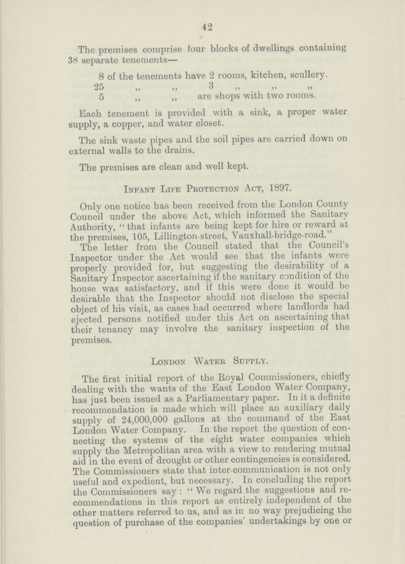 42 The premises comprise four blocks of dwellings containing 38 separate tenements— 8 of the tenements have 2 rooms, kitchen, scullery. 25 ,, ,, 3 ,, ,, ,, 5 „ „ are shops with two rooms. Each tenement is provided with a sink, a proper water supply, a copper, and water closet. The sink waste pipes and the soil pipes are carried down on external walls to the drains. The premises are clean and well kept. Infant Life Protection Act, 1897. Only one notice has been received from the London County Council under the above Act, which informed the Sanitary Authority, that infants are being kept for hire or reward at the premises, 105, Lillington-street, Vauxhall-bridge-road. The letter from the Council stated that the Council's Inspector under the Act would see that the infants were properly provided for, but suggesting the desirability of a Sanitary Inspector ascertaining if the sanitary condition of the house was satisfactory, and if this were done it would be desirable that the Inspector should not disclose the special object of his visit, as cases had occurred where landlords had ejected persons notified under this Act on ascertaining that their tenancy may involve the sanitary inspection of the premises. London Water Supply. The first initial report of the Royal Commissioners, chiefly dealing with the wants of the East London Water Company, has just been issued as a Parliamentary paper. In it a definite recommendation is made which will place an auxiliary daily supply of 24,000,000 gallons at the command of the East London Water Company. In the report the question of con necting the systems of the eight water companies which supply the Metropolitan area with a view to rendering mutual aid in the event of drought or other contingencies is considered. The Commissioners state that inter-communication is not only useful and expedient, but necessary. In concluding the report the Commissioners say: We regard the suggestions and re commendations in this report as entirely independent of the other matters referred to us, and as in no way prejudicing the question of purchase of the companies' undertakings by one or