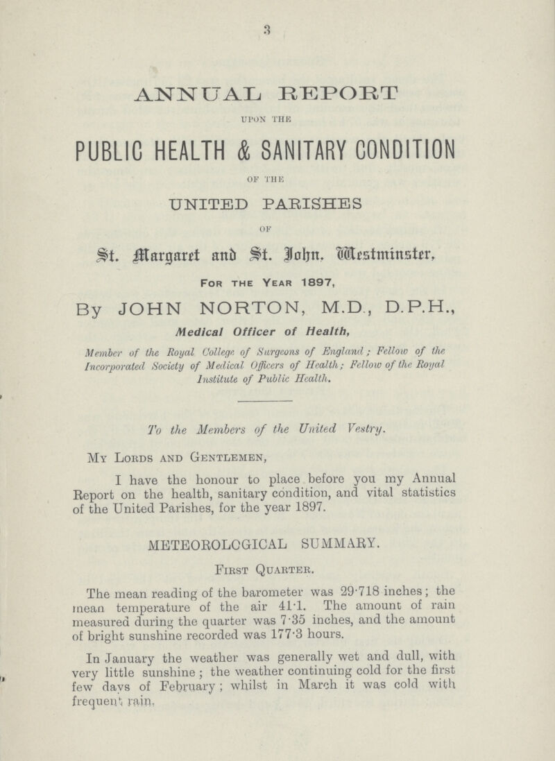 3 ANNUAL REPORT UPON THE PUBLIC HEALTH & SANITARY CONDITION OF THE UNITED PARISHES OF St. Margaret and St. John. Mestminster, For the Year 1897, By JOHN NORTON, M.D., D.P.H., Medical Officer of Health, Member of the Royal College of Surgeons of England; Fellow of the Incorporated Society of Medical Officers of Health; Fellow of the Royal Institute of Public Health. To the Members of the United Vestry. My Lords and Gentlemen, I have the honour to place before you my Annual Report on the health, sanitary condition, and vital statistics of the United Parishes, for the year 1897. METEOROLOGICAL SUMMARY. First Quarter. The mean reading of the barometer was 29.718 inches; the mean temperature of the air 41.1. The amount of rain measured during the quarter was 7.35 inches, and the amount of bright sunshine recorded was 177.3 hours. In January the weather was generally wet and dull, with very little sunshine; the weather continuing cold for the first few days of February; whilst in March it was cold with frequent rain,