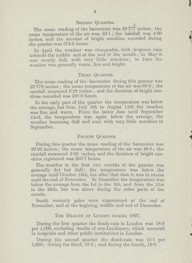 4 Second Quarter. The mean reading of the barometer was 29.777 inches; the mean temperature of the air was 53.1; the rainfall was 4.80 inches, and the amount of bright sunshine recorded during the quarter was 574.6 hours. In April the weather was changeable, with frequent rain towards the middle and at the end of the month; in May it was mostly dull, with very little sunshine; in June the weather was generally warm, fine and bright. Third Quarter. The mean reading of the barometer during this quarter was 29.779 inches; the mean temperature of the air was 60.9; the rainfall measured 6.29 inches; and the duration of bright sun shine recorded was 587.0 hours. In the early part of the quarter the temperature was below the average, but from July 9th to August 11th the weather was fine and warm. From the latter date until September 22nd, the temperature was again below the average, the weather becoming dull and cool, with very little sunshine in September. Fourth Quarter. During this quarter the mean reading of the barometer was 29.93 inches; the mean temperature of the air was 46.0; the rainfall measured 3.69 inches, and the duration of bright sun shine registered was 203.7 hours. The weather in the first two months of the quarter was generally dry but dull; the temperature was below the average until October 13th, but after that date it was in excess until the end of November. In December the temperature was below the average from the 1st to the 5th, and from the 21st to the 26th, but was above during. the other parts of the month. South westerly gales were experienced at the end of November, and at the begining, middle and end of December. The Health of London during 1897. During the first quarter the death-rate in London was 18.0 per 1,000, excluding deaths of non-Londoners, which occurred in hospitals and other public institutions in London. During the second quarter the death-rate was 15.1 per 1,000; during the third, 18 9; and during the fourth, 19.0.