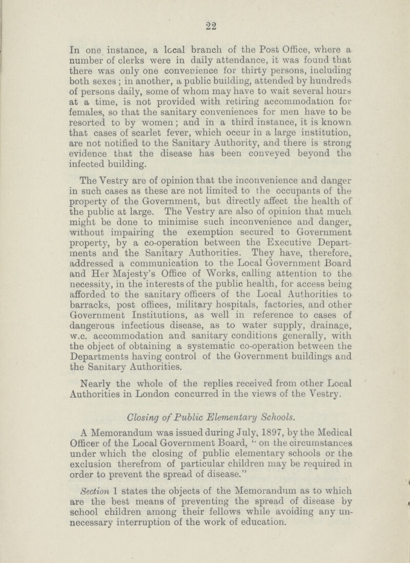 22 In one instance, a local branch of the Post Office, where a number of clerks were in daily attendance, it was found that there was only one convenience for thirty persons, including both sexes; in another, a public building, attended by hundreds of persons daily, some of whom may have to wait several hours at a time, is not provided with retiring accommodation for females, so that the sanitary conveniences for men have to be resorted to by women; and in a third instance, it is known that cases of scarlet fever, which occur in a large institution, are not notified to the Sanitary Authority, and there is strong evidence that the disease has been conveyed beyond the infected building. The Vestry are of opinion that the inconvenience and danger in such cases as these are not limited to the occupants of the property of the Government, but directly affect the health of the public at large. The Vestry are also of opinion that much might be done to minimise such inconvenience and danger, without impairing the exemption secured to Government property, by a co-operation between the Executive Depart ments and the Sanitary Authorities. They have, therefore, addressed a communication to the Local Government Board and Her Majesty's Office of Works, calling attention to the; necessity, in the interests of the public health, for access being afforded to the sanitary officers of the Local Authorities to barracks, post offices, military hospitals, factories, and other Government Institutions, as well in reference to cases of dangerous infectious disease, as to water supply, drainage, w.c. accommodation and sanitary conditions generally, with the object of obtaining a systematic co-operation between the Departments having control of the Government buildings and the Sanitary Authorities. Nearly the whole of the replies received from other Local Authorities in London concurred in the views of the Vestry. Closing of Public Elementary Schools. A Memorandum was issued during July, 1897, by the Medical Officer of the Local Government Board, on the circumstances under which the closing of public elementary schools or the exclusion therefrom of particular children may be required in order to prevent the spread of disease. Section 1 states the objects of the Memorandum as to which are the best means of preventing the spread of disease by school children among their fellows while avoiding any un necessary interruption of the work of education.
