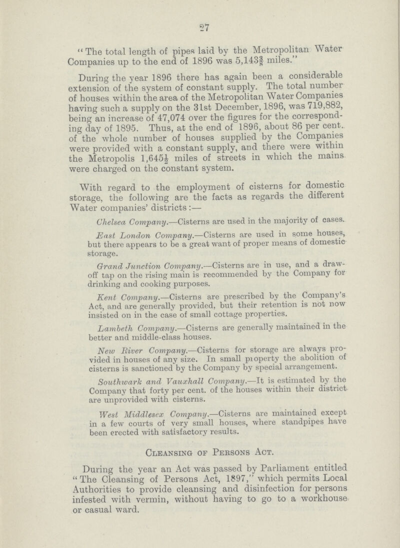 27 The total length of pipes laid by the Metropolitan Water Companies up to the end of 1896 was 5,143¾ miles. During the year 1896 there has again been a considerable extension of the system of constant supply. The total number of houses within the area of the Metropolitan Water Companies having such a supply on the 31st December, 1896, was 719,882, being an increase of 47,074 over the figures for the correspond ing day of 1895. Thus, at the end of 1896, about 86 per cent, of the whole number of houses supplied by the Companies were provided with a constant supply, and there were within the Metropolis 1,645½ miles of streets in which the mains were charged on the constant system. With regard to the employment of cisterns for domestic storage, the following are the facts as regards the different Water companies' districts:— Chelsea Company.—Cisterns are used in the majority of cases. East London Company.—Cisterns are used in some houses, but there appears to be a great want of proper means of domestic storage. Grand Junction Company.—Cisterns are in use, and a draw off tap on the rising main is recommended by the Company for drinking and cooking purposes. Kent Company.—Cisterns are prescribed by the Company's Act, and are generally provided, but their retention is not now insisted on in the case of small cottage properties. Lambeth Company.—Cisterns are generally maintained in the better and middle-class houses. New River Company.—Cisterns for storage are always pro vided in houses of any size. In small property the abolition of cisterns is sanctioned by the Company by special arrangement. Southwark and Vauxhall Company.—It is estimated by the Company that forty per cent. of the houses within their district are unprovided with cisterns. West Middlesex Company.—Cisterns are maintained except in a few courts of very small houses, where standpipes have been erected with satisfactory results. Cleansing of Persons Act. During the year an Act was passed by Parliament entitled The Cleansing of Persons Act, 1897, which permits Local Authorities to provide cleansing and disinfection for persons infested with vermin, without having to go to a workhouse or casual ward.