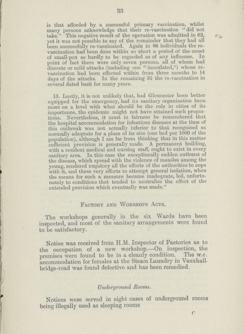 33 is that afforded by a successful primary vaccination, whilst many persons acknowledge that their re-vaccination did not take. This negative result of the operation was admitted in 62, yet it was not possible to say of the remainder that they had all been successfully re-vaccinated. Again in 86 individuals the re vaccination had been done within so short a period of the onset of small-pox as hardly to be regarded as of any influence. In point of fact there were only seven persons, all of whom had discrete or mild attacks (including one inoculated,) whose re vaccination had been effected within from three months to 14 days of the attacks. In the remaining 35 the re-vaccination in several dated back for many years. 13. Lastly, it is not unlikely that, had Gloucester been better equipped for the emergency, had its sanitary organisation been more on a level with what should be the rule in cities of its importance, the epidemic might not have attained such propor tions. Nevertheless, it must in fairness be remembered that the hospital accommodation for infectious diseases at the time of this outbreak was not actually inferior to that recognised as normally adequate for a place of its size (one bed per 1000 of the population), although I am far from thinking that in this matter sufficient provision is generally made. A permanent building, with a resident medical and nursing staff, ought to exist in every sanitary area. In this case the exceptionally sudden outburst of the disease, which spread with the violence of measles among the young, rendered nugatory all the efforts of the authorities to cope with it, and these very efforts to attempt general isolation, when the means for such a measure became inadequate, led, unfortu nately to conditions that tended to neutralise the effect of the extended provision which eventually was made. Factory and Wokshops Acts. The workshops generally in the six Wards have been inspected, and most of the sanitary arrangements were found to be satisfactory. Notice was received from H.M. Inspector of Factories as to the occupation of a new workshop.—On inspection, the premises were found to be in a cleanly condition. The w.c. accommodation for females at the Steam Laundry in Vauxhall bridge-road was found defective and has been remedied. Underground Rooms. Notices were served in eight cases of underground rooms being illegally used as sleeping rooms C