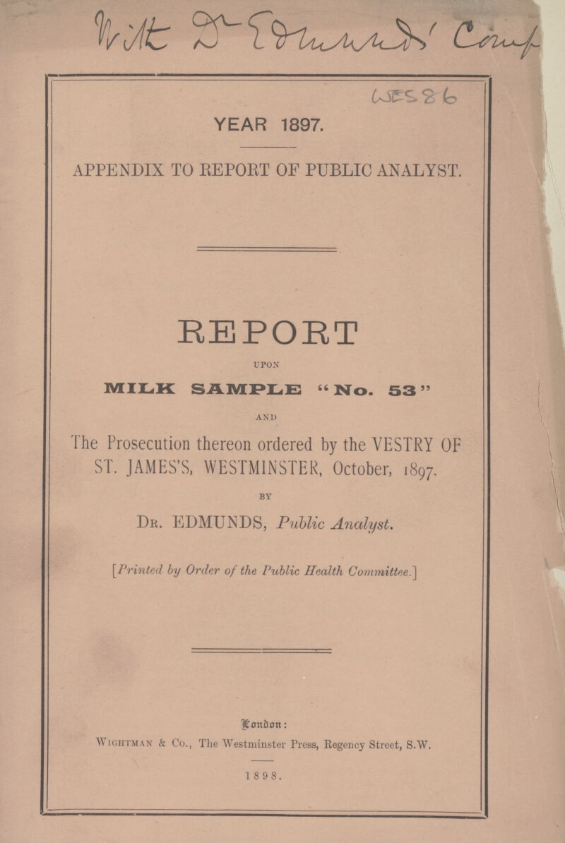 Unit D Edwards County WES 86 YEAR 1897. APPENDIX TO REPORT OF PUBLIC ANALYST. REPORT upon MILK SAMPLE No. 53 and The Prosecution thereon ordered by the VESTRY OF ST. JAMES'S, WESTMINSTER, October, 1897. by Dr. EDMUNDS, Public Analyst. [Printed by Order of the Public Health Committee.] London: Wightman & Co., The Westminster Press, Regency Street, S.W. 1 8 9 8.