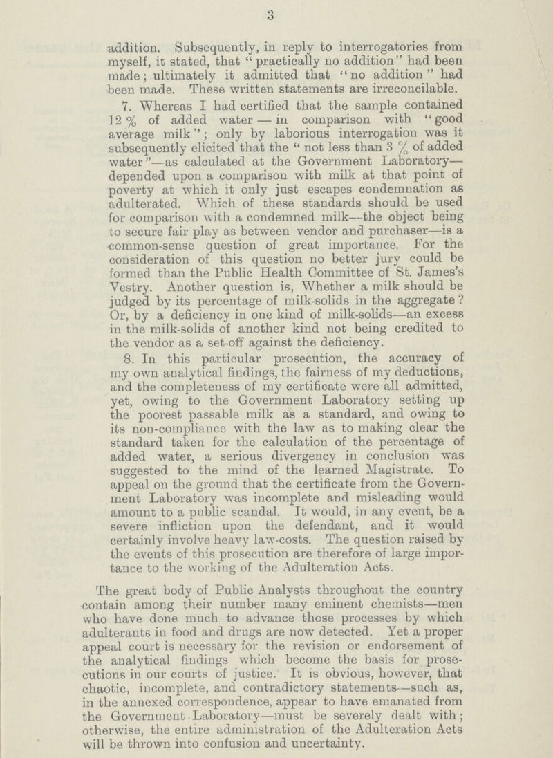 3 addition. Subsequently, in reply to interrogatories from myself, it stated, that practically no addition had been made; ultimately it admitted that no addition had been made. These written statements are irreconcilable. 7. Whereas I had certified that the sample contained 12% of added water—in comparison with good average milk''; only by laborious interrogation was it subsequently elicited that the not less than 3% of added water—as calculated at the Government Laboratory— depended upon a comparison with milk at that point of poverty at which it only just escapes condemnation as adulterated. Which of these standards should be used for comparison with a condemned milk—the object being to secure fair play as between vendor and purchaser—is a common-sense question of great importance. For the consideration of this question no better jury could be formed than the Public Health Committee of St. James's Vestry. Another question is, Whether a milk should be judged by its percentage of milk-solids in the aggregate? Or, by a deficiency in one kind of milk-solids—an excess in the milk-solids of another kind not being credited to the vendor as a set-off against the deficiency. 8. In this particular prosecution, the accuracy of my own analytical findings, the fairness of my deductions, and the completeness of my certificate were all admitted, yet, owing to the Government Laboratory setting up the poorest passable milk as a standard, and owing to its non-compliance with the law as to making clear the standard taken for the calculation of the percentage of added water, a serious divergency in conclusion was suggested to the mind of the learned Magistrate. To appeal on the ground that the certificate from the Govern ment Laboratory was incomplete and misleading would amount to a public scandal. It would, in any event, be a severe infliction upon the defendant, and it would certainly involve heavy law-costs. The question raised by the events of this prosecution are therefore of large impor tance to the working of the Adulteration Acts. The great body of Public Analysts throughout the country contain among their number many eminent chemists—men who have done much to advance those processes by which adulterants in food and drugs are now detected. Yet a proper appeal court is necessary for the revision or endorsement of the analytical findings which become the basis for prose cutions in our courts of justice. It is obvious, however, that chaotic, incomplete, and contradictory statements—such as, in the annexed correspondence, appear to have emanated from the Government Laboratory—must be severely dealt with; otherwise, the entire administration of the Adulteration Acts will be thrown into confusion and uncertainty.