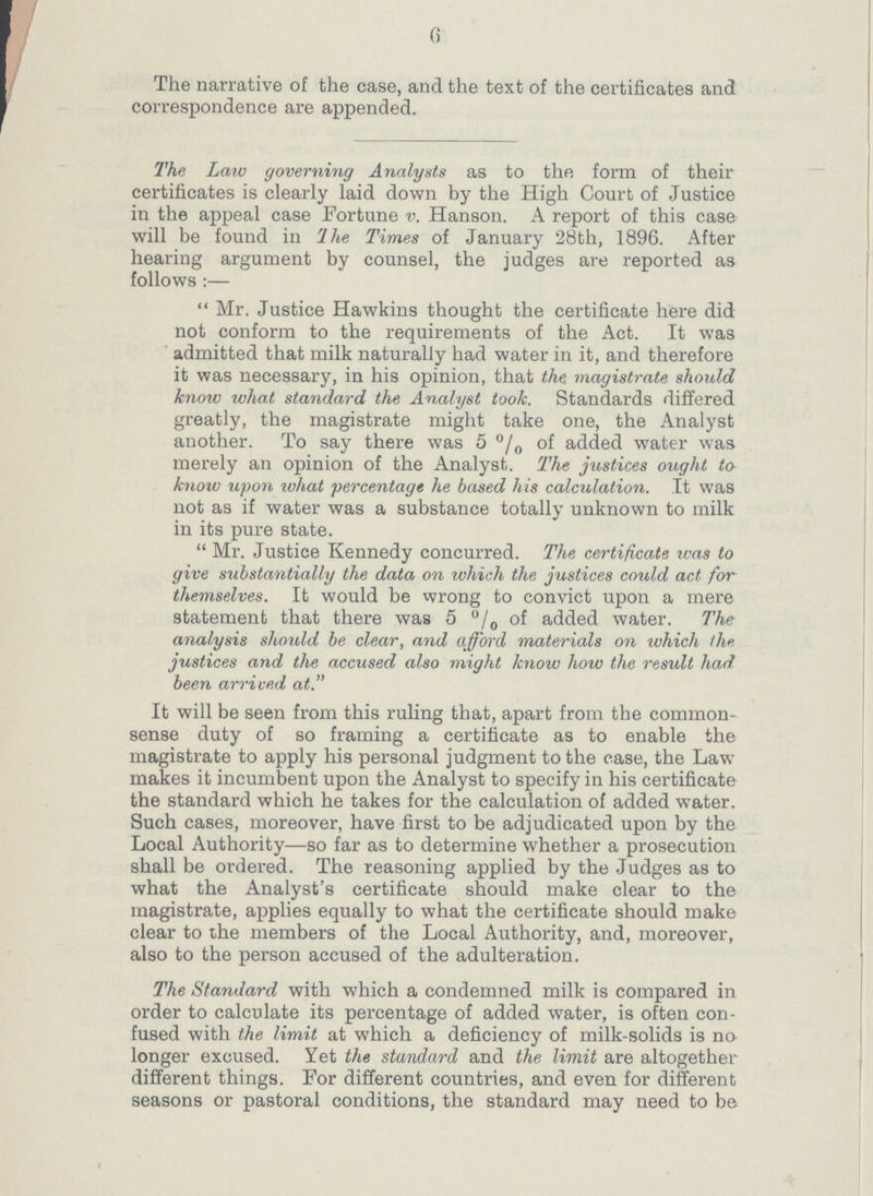 6 The narrative of the case, and the text of the certificates and correspondence are appended. The Law governing Analysts as to the form of their certificates is clearly laid down by the High Court of Justice in the appeal case Fortune v. Hanson. A report of this case will be found in The Times of January 28th, 1896. After hearing argument by counsel, the judges are reported as follows:— Mr. Justice Hawkins thought the certificate here did not conform to the requirements of the Act. It was admitted that milk naturally had water in it, and therefore it was necessary, in his opinion, that the magistrate should know what standard the Analyst took. Standards differed greatly, the magistrate might take one, the Analyst another. To say there was 5% of added water was merely an opinion of the Analyst. The justices ought to know upon what percentage he based his calculation. It was not as if water was a substance totally unknown to milk in its pure state. Mr. Justice Kennedy concurred. The certificate was to give substantially the data on which the justices could act for themselves. It would be wrong to convict upon a mere statement that there was 5% of added water. The analysis should be clear, and afford materials on which the justices and the accused also might know how the result had been arrived at. It will be seen from this ruling that, apart from the common sense duty of so framing a certificate as to enable the magistrate to apply his personal judgment to the case, the Law makes it incumbent upon the Analyst to specify in his certificate the standard which he takes for the calculation of added water. Such cases, moreover, have first to be adjudicated upon by the Local Authority—so far as to determine whether a prosecution shall be ordered. The reasoning applied by the Judges as to what the Analyst's certificate should make clear to the magistrate, applies equally to what the certificate should make clear to the members of the Local Authority, and, moreover, also to the person accused of the adulteration. The Standard with which a condemned milk is compared in order to calculate its percentage of added water, is often con fused with the limit at which a deficiency of milk-solids is no longer excused. Yet the standard and the limit are altogether different things. For different countries, and even for different seasons or pastoral conditions, the standard may need to be